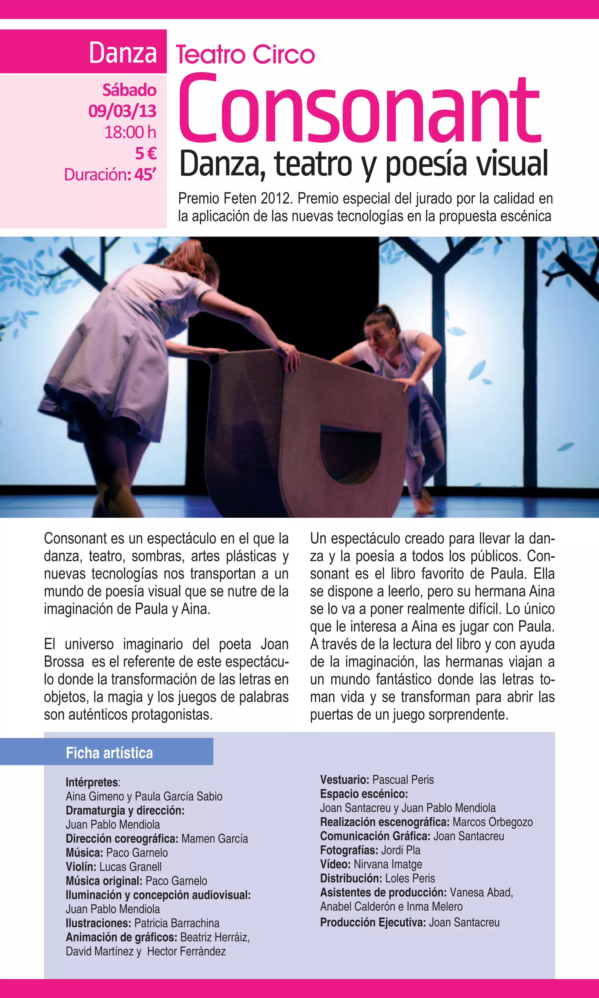 Danza Teatro Circo
        Sábado
      09/03/13
        18:00 h
             5€
   Duración: 45’
                         Consonant
                          Danza, teatro y poesía visual
                          Premio Feten 2012. Premio especial del jurado por la calidad en
                          la aplicación de las nuevas tecnologías en la propuesta escénica




Consonant es un espectáculo en el que la        Un espectáculo creado para llevar la dan-
danza, teatro, sombras, artes plásticas y       za y la poesía a todos los públicos. Con-
nuevas tecnologías nos transportan a un         sonant es el libro favorito de Paula. Ella
mundo de poesía visual que se nutre de la       se dispone a leerlo, pero su hermana Aina
imaginación de Paula y Aina.                    se lo va a poner realmente difícil. Lo único
                                                que le interesa a Aina es jugar con Paula.
El universo imaginario del poeta Joan           A través de la lectura del libro y con ayuda
Brossa es el referente de este espectácu-       de la imaginación, las hermanas viajan a
lo donde la transformación de las letras en     un mundo fantástico donde las letras to-
objetos, la magia y los juegos de palabras      man vida y se transforman para abrir las
son auténticos protagonistas.                   puertas de un juego sorprendente.

   Ficha artística
   Intérpretes:                                   Vestuario: Pascual Peris
   Aina Gimeno y Paula García Sabio               Espacio escénico:
   Dramaturgia y dirección:                       Joan Santacreu y Juan Pablo Mendiola
   Juan Pablo Mendiola                            Realización escenográfica: Marcos Orbegozo
   Dirección coreográfica: Mamen García           Comunicación Gráfica: Joan Santacreu
   Música: Paco Garnelo                           Fotografías: Jordi Pla
   Violín: Lucas Granell                          Vídeo: Nirvana Imatge
   Música original: Paco Garnelo                  Distribución: Loles Peris
   Iluminación y concepción audiovisual:          Asistentes de producción: Vanesa Abad,
   Juan Pablo Mendiola                            Anabel Calderón e Inma Melero
   Ilustraciones: Patricia Barrachina             Producción Ejecutiva: Joan Santacreu
   Animación de gráficos: Beatriz Herráiz,
   David Martínez y Hector Ferrández
 