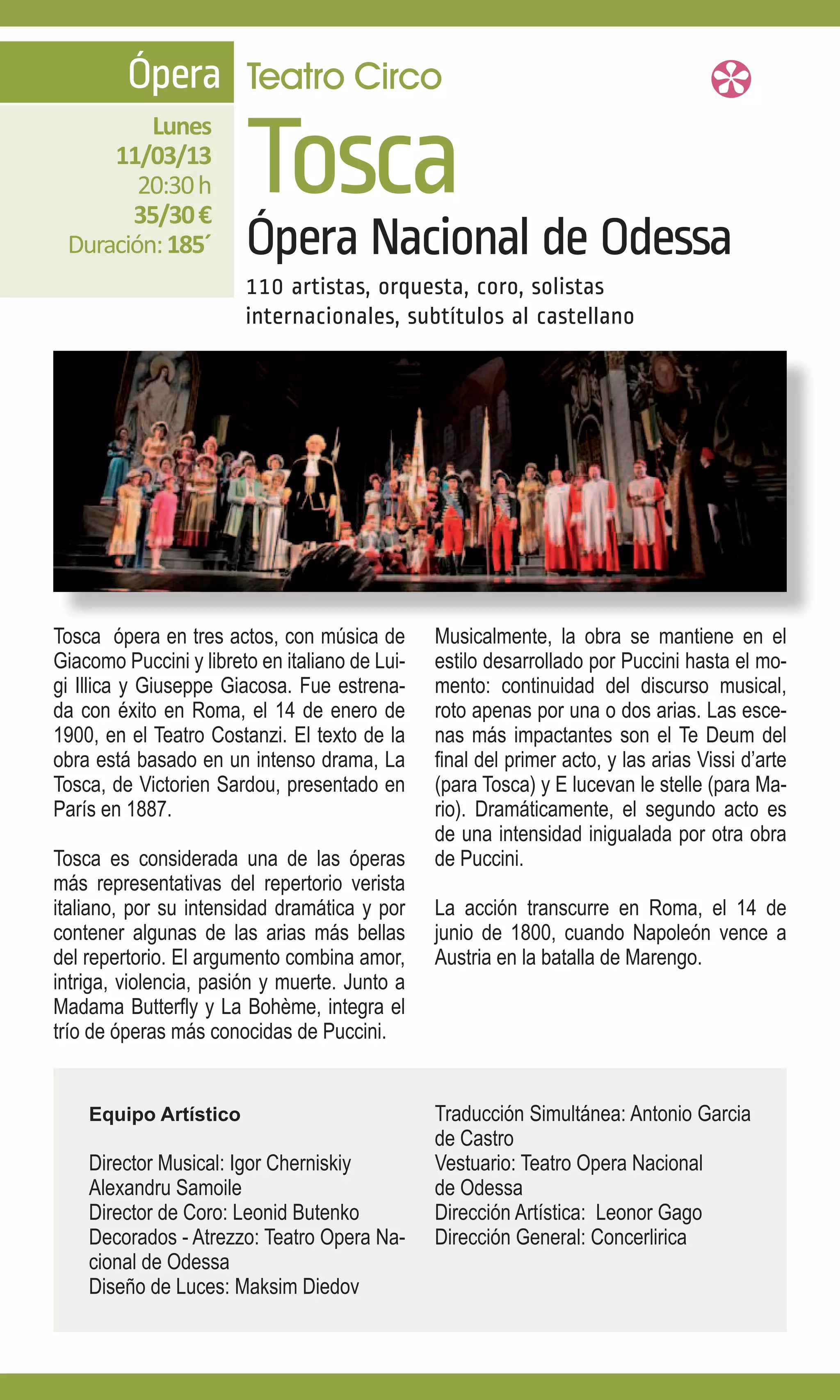 Ópera Teatro Circo

                        Tosca
         Lunes
     11/03/13
        20:30 h
       35/30 €
 Duración: 185´         Ópera Nacional de Odessa
                        110 artistas, orquesta, coro, solistas
                        internacionales, subtítulos al castellano




Tosca ópera en tres actos, con música de        Musicalmente, la obra se mantiene en el
Giacomo Puccini y libreto en italiano de Lui-   estilo desarrollado por Puccini hasta el mo-
gi Illica y Giuseppe Giacosa. Fue estrena-      mento: continuidad del discurso musical,
da con éxito en Roma, el 14 de enero de         roto apenas por una o dos arias. Las esce-
1900, en el Teatro Costanzi. El texto de la     nas más impactantes son el Te Deum del
obra está basado en un intenso drama, La        final del primer acto, y las arias Vissi d’arte
Tosca, de Victorien Sardou, presentado en       (para Tosca) y E lucevan le stelle (para Ma-
París en 1887.                                  rio). Dramáticamente, el segundo acto es
                                                de una intensidad inigualada por otra obra
Tosca es considerada una de las óperas          de Puccini.
más representativas del repertorio verista
italiano, por su intensidad dramática y por     La acción transcurre en Roma, el 14 de
contener algunas de las arias más bellas        junio de 1800, cuando Napoleón vence a
del repertorio. El argumento combina amor,      Austria en la batalla de Marengo.
intriga, violencia, pasión y muerte. Junto a
Madama Butterfly y La Bohème, integra el
trío de óperas más conocidas de Puccini.


    Equipo Artístico                            Traducción Simultánea: Antonio Garcia
                                                de Castro
    Director Musical: Igor Cherniskiy           Vestuario: Teatro Opera Nacional
    Alexandru Samoile                           de Odessa
    Director de Coro: Leonid Butenko            Dirección Artística: Leonor Gago
    Decorados - Atrezzo: Teatro Opera Na-       Dirección General: Concerlirica
    cional de Odessa
    Diseño de Luces: Maksim Diedov
 