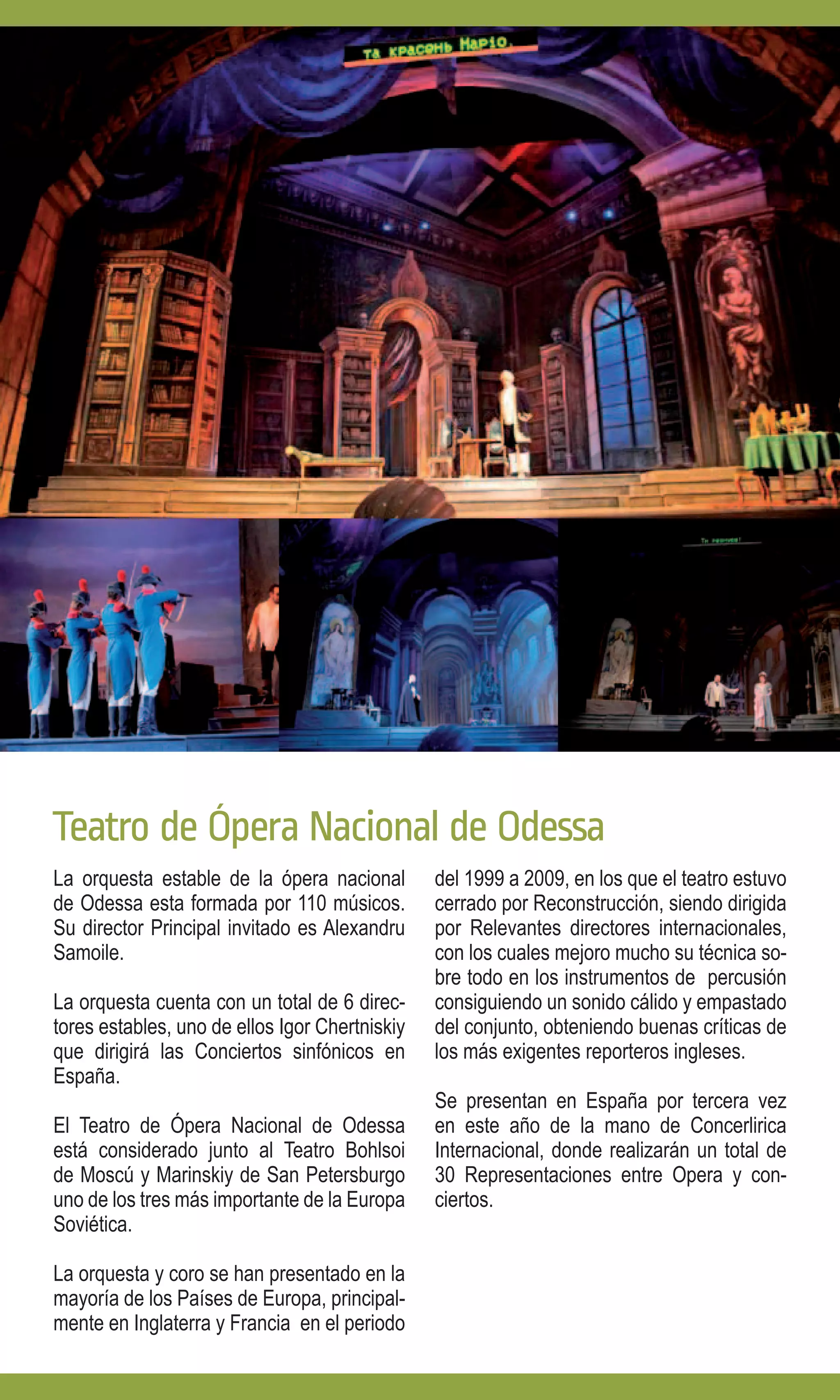 Teatro de Ópera Nacional de Odessa
La orquesta estable de la ópera nacional        del 1999 a 2009, en los que el teatro estuvo
de Odessa esta formada por 110 músicos.         cerrado por Reconstrucción, siendo dirigida
Su director Principal invitado es Alexandru     por Relevantes directores internacionales,
Samoile.                                        con los cuales mejoro mucho su técnica so-
                                                bre todo en los instrumentos de percusión
La orquesta cuenta con un total de 6 direc-     consiguiendo un sonido cálido y empastado
tores estables, uno de ellos Igor Chertniskiy   del conjunto, obteniendo buenas críticas de
que dirigirá las Conciertos sinfónicos en       los más exigentes reporteros ingleses.
España.
                                                Se presentan en España por tercera vez
El Teatro de Ópera Nacional de Odessa           en este año de la mano de Concerlirica
está considerado junto al Teatro Bohlsoi        Internacional, donde realizarán un total de
de Moscú y Marinskiy de San Petersburgo         30 Representaciones entre Opera y con-
uno de los tres más importante de la Europa     ciertos.
Soviética.

La orquesta y coro se han presentado en la
mayoría de los Países de Europa, principal-
mente en Inglaterra y Francia en el periodo
 