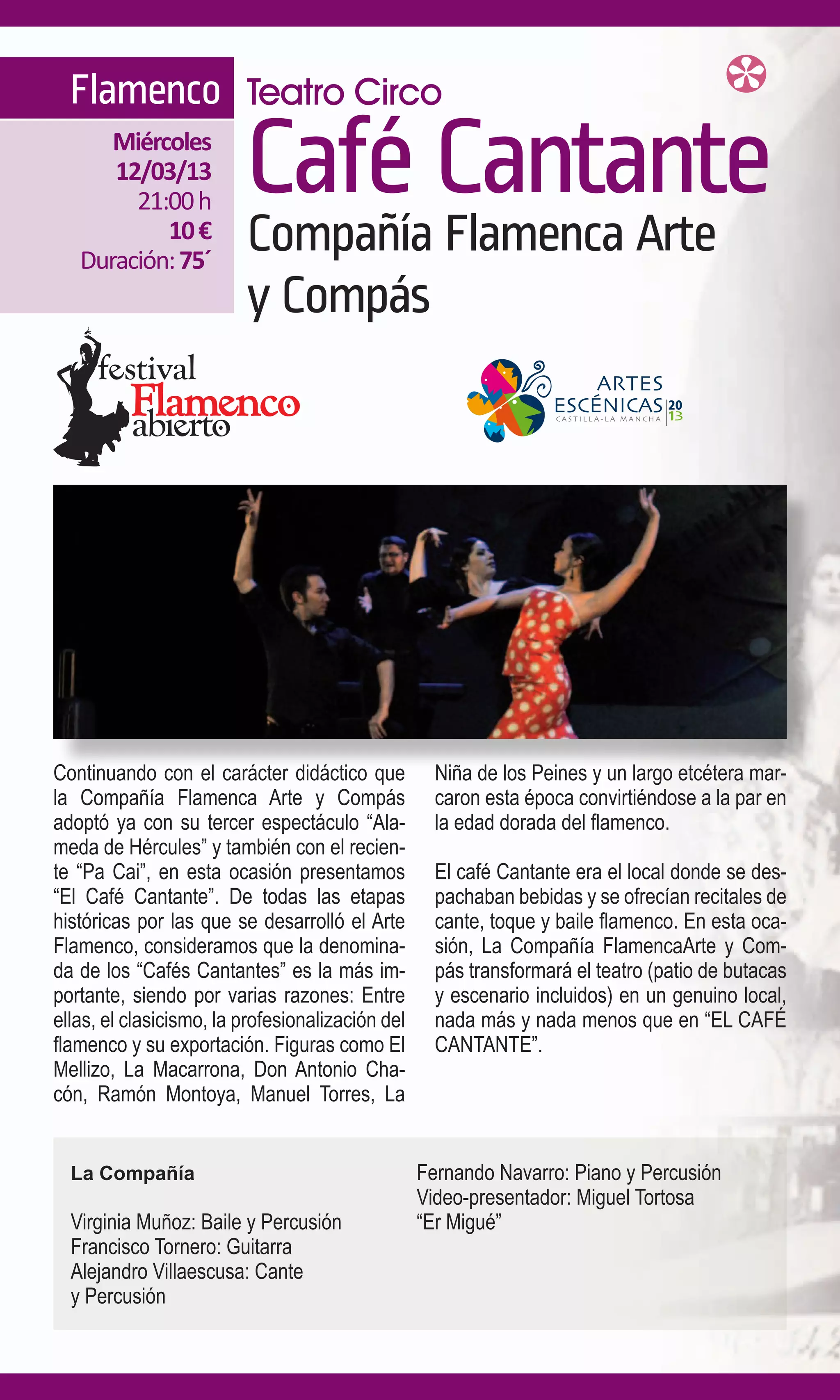 Flamenco Teatro Circo
      Miércoles
      12/03/13
        21:00 h
                         Café Cantante
           10 €
   Duración: 75´
                         Compañía Flamenca Arte
                         y Compás




Continuando con el carácter didáctico que           Niña de los Peines y un largo etcétera mar-
la Compañía Flamenca Arte y Compás                  caron esta época convirtiéndose a la par en
adoptó ya con su tercer espectáculo “Ala-           la edad dorada del flamenco.
meda de Hércules” y también con el recien-
te “Pa Cai”, en esta ocasión presentamos            El café Cantante era el local donde se des-
“El Café Cantante”. De todas las etapas             pachaban bebidas y se ofrecían recitales de
históricas por las que se desarrolló el Arte        cante, toque y baile flamenco. En esta oca-
Flamenco, consideramos que la denomina-             sión, La Compañía FlamencaArte y Com-
da de los “Cafés Cantantes” es la más im-           pás transformará el teatro (patio de butacas
portante, siendo por varias razones: Entre          y escenario incluidos) en un genuino local,
ellas, el clasicismo, la profesionalización del     nada más y nada menos que en “EL CAFÉ
flamenco y su exportación. Figuras como El          CANTANTE”.
Mellizo, La Macarrona, Don Antonio Cha-
cón, Ramón Montoya, Manuel Torres, La


  La Compañía                                     Fernando Navarro: Piano y Percusión
                                                  Video-presentador: Miguel Tortosa
  Virginia Muñoz: Baile y Percusión               “Er Migué”
  Francisco Tornero: Guitarra
  Alejandro Villaescusa: Cante
  y Percusión
 
