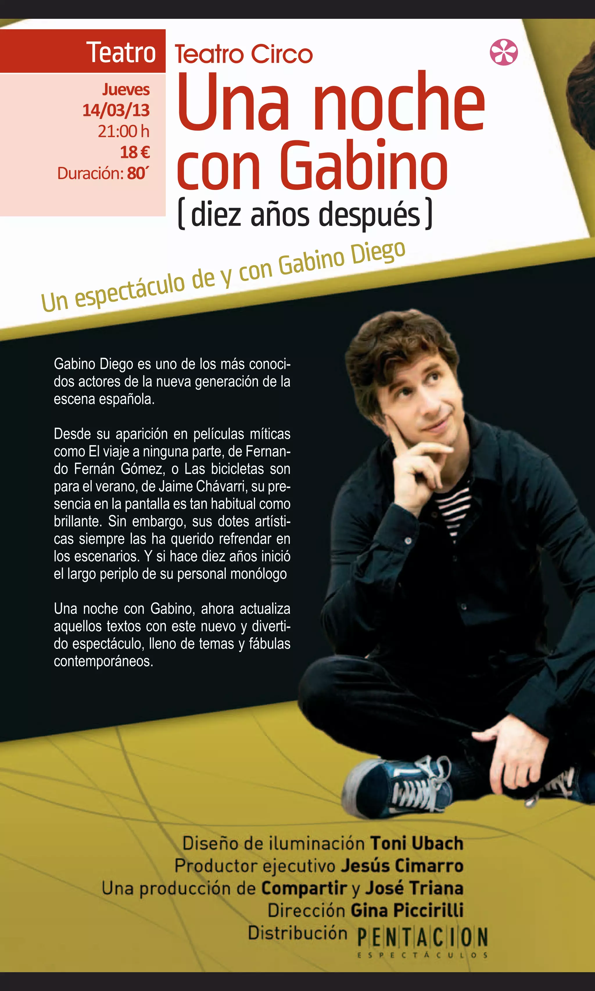 Teatro Teatro Circo
       Jueves
    14/03/13
      21:00 h         Una noche
         18 €
 Duración: 80´
                      con Gabino
                      (diez años después)
                               Diego
                      n Gabino
            lo de y co
Un espectácu

 Gabino Diego es uno de los más conoci-
 dos actores de la nueva generación de la
 escena española.

 Desde su aparición en películas míticas
 como El viaje a ninguna parte, de Fernan-
 do Fernán Gómez, o Las bicicletas son
 para el verano, de Jaime Chávarri, su pre-
 sencia en la pantalla es tan habitual como
 brillante. Sin embargo, sus dotes artísti-
 cas siempre las ha querido refrendar en
 los escenarios. Y si hace diez años inició
 el largo periplo de su personal monólogo

 Una noche con Gabino, ahora actualiza
 aquellos textos con este nuevo y diverti-
 do espectáculo, lleno de temas y fábulas
 contemporáneos.
 