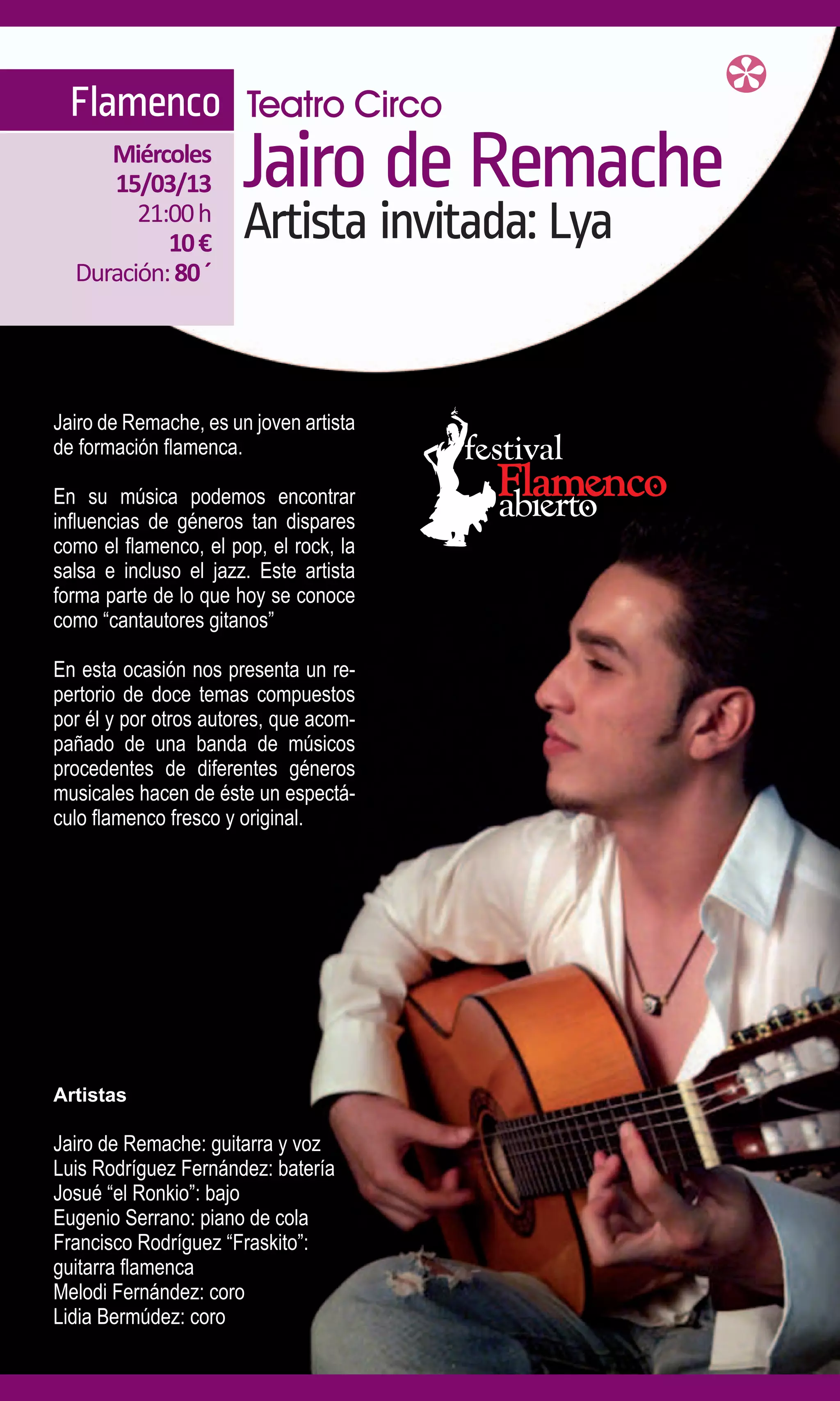 Flamenco Teatro Circo
     Miércoles
     15/03/13          Jairo de Remache
        21:00 h
           10 €        Artista invitada: Lya
  Duración: 80 ´




Jairo de Remache, es un joven artista
de formación flamenca.

En su música podemos encontrar
influencias de géneros tan dispares
como el flamenco, el pop, el rock, la
salsa e incluso el jazz. Este artista
forma parte de lo que hoy se conoce
como “cantautores gitanos”

En esta ocasión nos presenta un re-
pertorio de doce temas compuestos
por él y por otros autores, que acom-
pañado de una banda de músicos
procedentes de diferentes géneros
musicales hacen de éste un espectá-
culo flamenco fresco y original.




Artistas

Jairo de Remache: guitarra y voz
Luis Rodríguez Fernández: batería
Josué “el Ronkio”: bajo
Eugenio Serrano: piano de cola
Francisco Rodríguez “Fraskito”:
guitarra flamenca
Melodi Fernández: coro
Lidia Bermúdez: coro
 