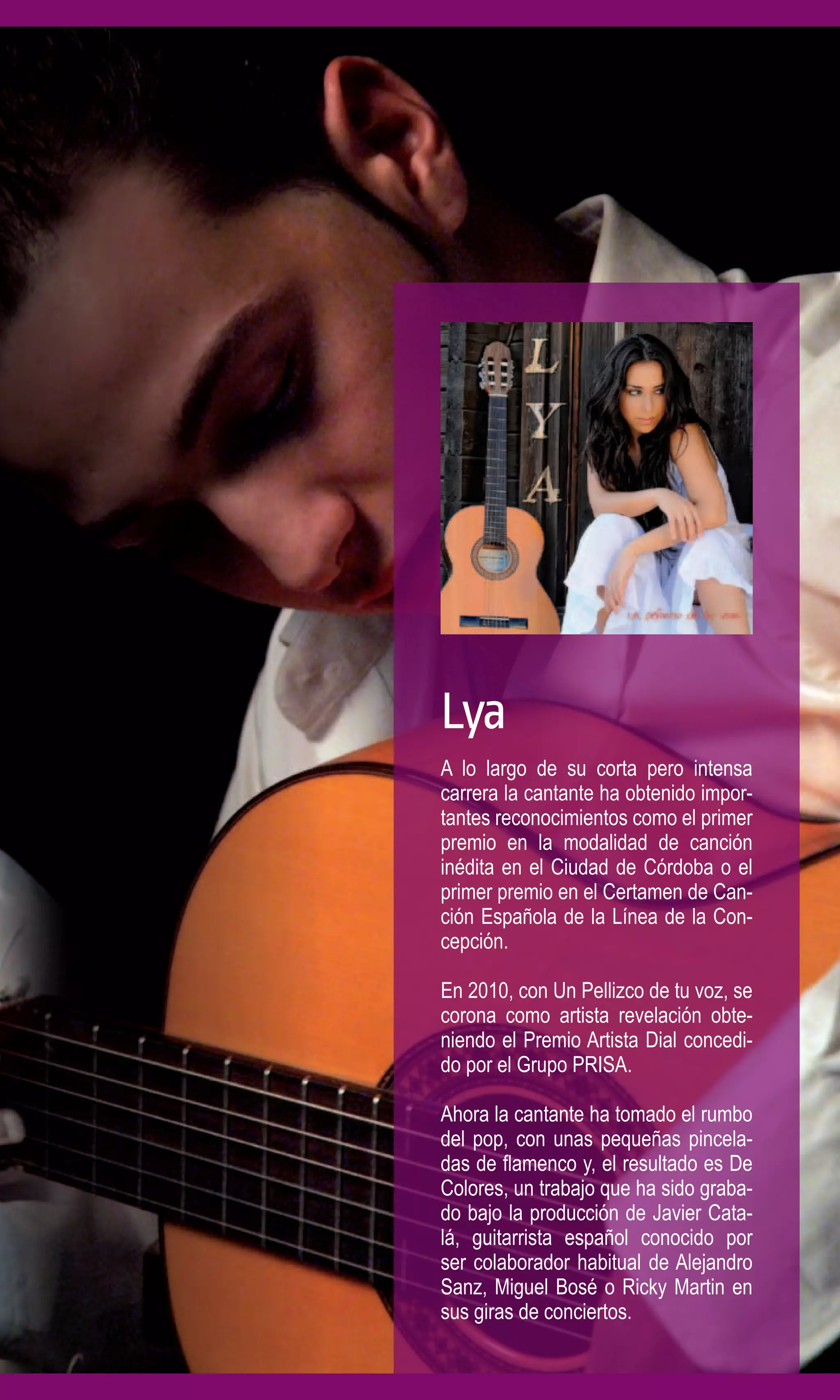 Lya
A lo largo de su corta pero intensa
carrera la cantante ha obtenido impor-
tantes reconocimientos como el primer
premio en la modalidad de canción
inédita en el Ciudad de Córdoba o el
primer premio en el Certamen de Can-
ción Española de la Línea de la Con-
cepción.

En 2010, con Un Pellizco de tu voz, se
corona como artista revelación obte-
niendo el Premio Artista Dial concedi-
do por el Grupo PRISA.

Ahora la cantante ha tomado el rumbo
del pop, con unas pequeñas pincela-
das de flamenco y, el resultado es De
Colores, un trabajo que ha sido graba-
do bajo la producción de Javier Cata-
lá, guitarrista español conocido por
ser colaborador habitual de Alejandro
Sanz, Miguel Bosé o Ricky Martin en
sus giras de conciertos.
 