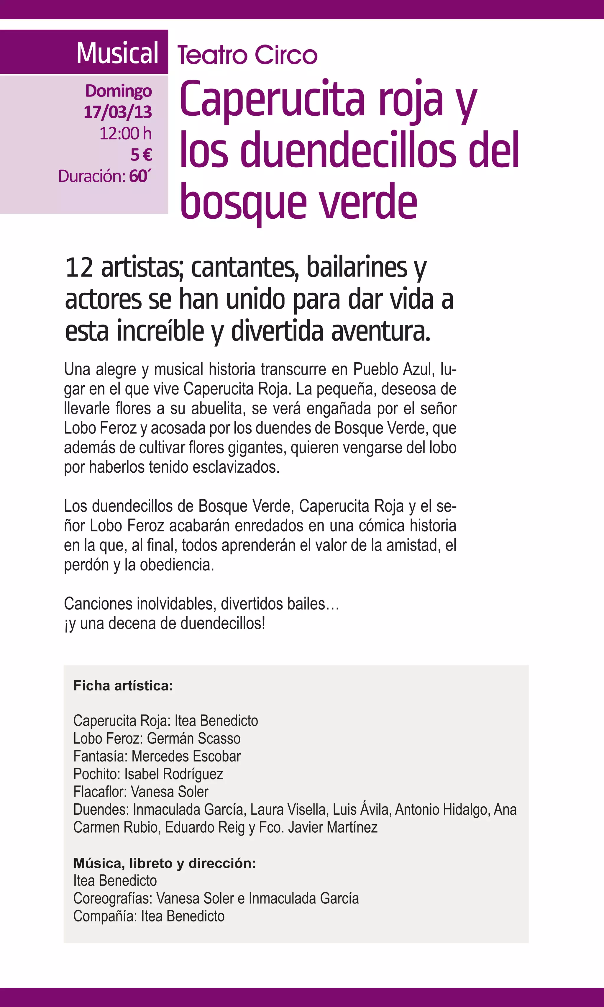 Musical Teatro Circo
   Domingo
   17/03/13
     12:00 h
                     Caperucita roja y
          5€
Duración: 60´
                     los duendecillos del
                     bosque verde
12 artistas; cantantes, bailarines y
actores se han unido para dar vida a
esta increíble y divertida aventura.
Una alegre y musical historia transcurre en Pueblo Azul, lu-
gar en el que vive Caperucita Roja. La pequeña, deseosa de
llevarle flores a su abuelita, se verá engañada por el señor
Lobo Feroz y acosada por los duendes de Bosque Verde, que
además de cultivar flores gigantes, quieren vengarse del lobo
por haberlos tenido esclavizados.

Los duendecillos de Bosque Verde, Caperucita Roja y el se-
ñor Lobo Feroz acabarán enredados en una cómica historia
en la que, al final, todos aprenderán el valor de la amistad, el
perdón y la obediencia.

Canciones inolvidables, divertidos bailes…
¡y una decena de duendecillos!


  Ficha artística:

  Caperucita Roja: Itea Benedicto
  Lobo Feroz: Germán Scasso
  Fantasía: Mercedes Escobar
  Pochito: Isabel Rodríguez
  Flacaflor: Vanesa Soler
  Duendes: Inmaculada García, Laura Visella, Luis Ávila, Antonio Hidalgo, Ana
  Carmen Rubio, Eduardo Reig y Fco. Javier Martínez

  Música, libreto y dirección:
  Itea Benedicto
  Coreografías: Vanesa Soler e Inmaculada García
  Compañía: Itea Benedicto
 