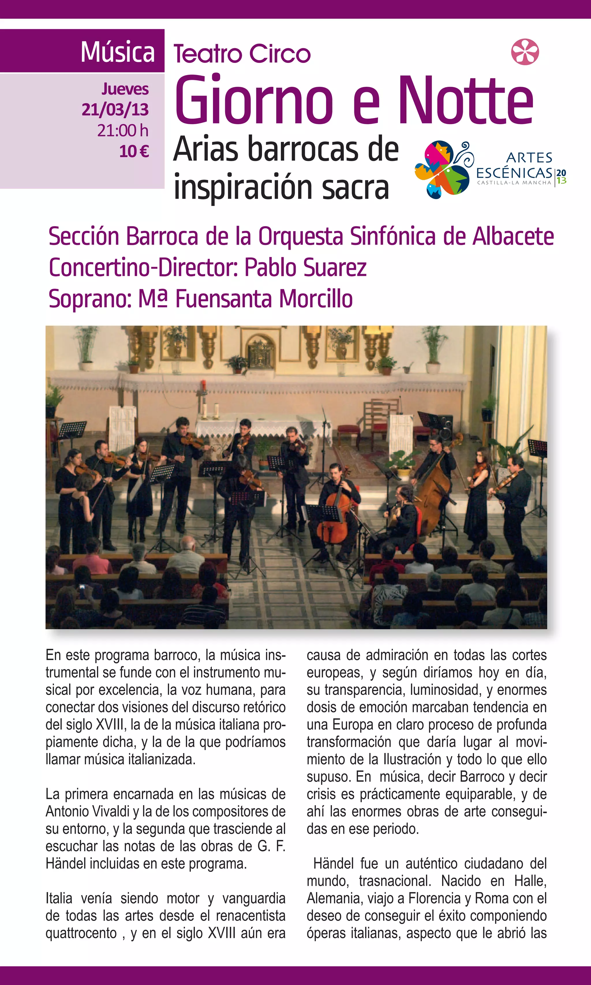 Música Teatro Circo
         Jueves
      21/03/13
        21:00 h
                        Giorno e Notte
           10 €         Arias barrocas de
                        inspiración sacra
Sección Barroca de la Orquesta Sinfónica de Albacete
Concertino-Director: Pablo Suarez
Soprano: Mª Fuensanta Morcillo




En este programa barroco, la música ins-         causa de admiración en todas las cortes
trumental se funde con el instrumento mu-        europeas, y según diríamos hoy en día,
sical por excelencia, la voz humana, para        su transparencia, luminosidad, y enormes
conectar dos visiones del discurso retórico      dosis de emoción marcaban tendencia en
del siglo XVIII, la de la música italiana pro-   una Europa en claro proceso de profunda
piamente dicha, y la de la que podríamos         transformación que daría lugar al movi-
llamar música italianizada.                      miento de la Ilustración y todo lo que ello
                                                 supuso. En música, decir Barroco y decir
La primera encarnada en las músicas de           crisis es prácticamente equiparable, y de
Antonio Vivaldi y la de los compositores de      ahí las enormes obras de arte consegui-
su entorno, y la segunda que trasciende al       das en ese periodo.
escuchar las notas de las obras de G. F.
Händel incluidas en este programa.                Händel fue un auténtico ciudadano del
                                                 mundo, trasnacional. Nacido en Halle,
Italia venía siendo motor y vanguardia           Alemania, viajo a Florencia y Roma con el
de todas las artes desde el renacentista         deseo de conseguir el éxito componiendo
quattrocento , y en el siglo XVIII aún era       óperas italianas, aspecto que le abrió las
 
