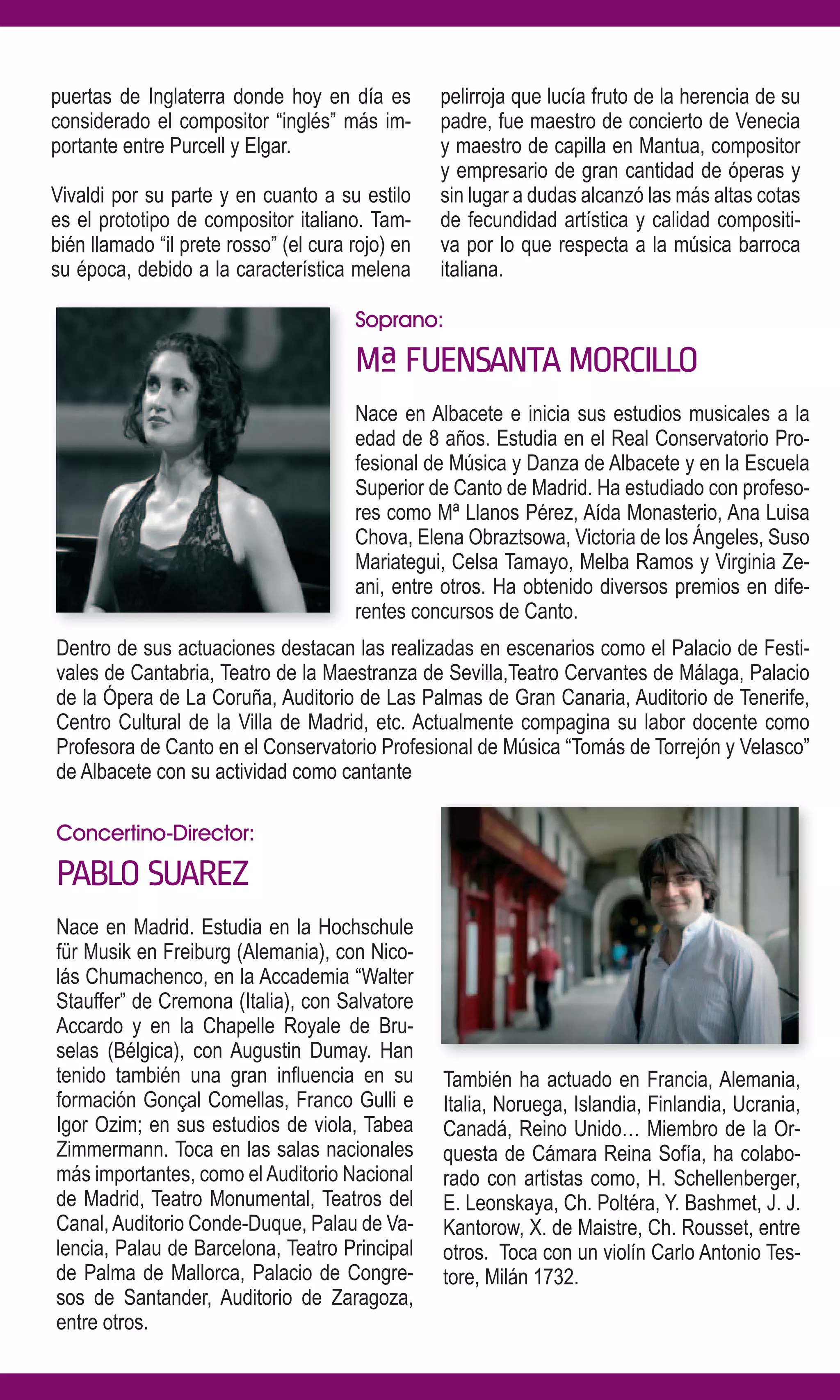 puertas de Inglaterra donde hoy en día es         pelirroja que lucía fruto de la herencia de su
considerado el compositor “inglés” más im-        padre, fue maestro de concierto de Venecia
portante entre Purcell y Elgar.                   y maestro de capilla en Mantua, compositor
                                                  y empresario de gran cantidad de óperas y
Vivaldi por su parte y en cuanto a su estilo      sin lugar a dudas alcanzó las más altas cotas
es el prototipo de compositor italiano. Tam-      de fecundidad artística y calidad compositi-
bién llamado “il prete rosso” (el cura rojo) en   va por lo que respecta a la música barroca
su época, debido a la característica melena       italiana.

                                       Soprano:

                                       Mª FUENSANTA MORCILLO
                                       Nace en Albacete e inicia sus estudios musicales a la
                                       edad de 8 años. Estudia en el Real Conservatorio Pro-
                                       fesional de Música y Danza de Albacete y en la Escuela
                                       Superior de Canto de Madrid. Ha estudiado con profeso-
                                       res como Mª Llanos Pérez, Aída Monasterio, Ana Luisa
                                       Chova, Elena Obraztsowa, Victoria de los Ángeles, Suso
                                       Mariategui, Celsa Tamayo, Melba Ramos y Virginia Ze-
                                       ani, entre otros. Ha obtenido diversos premios en dife-
                                       rentes concursos de Canto.
Dentro de sus actuaciones destacan las realizadas en escenarios como el Palacio de Festi-
vales de Cantabria, Teatro de la Maestranza de Sevilla,Teatro Cervantes de Málaga, Palacio
de la Ópera de La Coruña, Auditorio de Las Palmas de Gran Canaria, Auditorio de Tenerife,
Centro Cultural de la Villa de Madrid, etc. Actualmente compagina su labor docente como
Profesora de Canto en el Conservatorio Profesional de Música “Tomás de Torrejón y Velasco”
de Albacete con su actividad como cantante

Concertino-Director:

PABLO SUAREZ
Nace en Madrid. Estudia en la Hochschule
für Musik en Freiburg (Alemania), con Nico-
lás Chumachenco, en la Accademia “Walter
Stauffer” de Cremona (Italia), con Salvatore
Accardo y en la Chapelle Royale de Bru-
selas (Bélgica), con Augustin Dumay. Han
tenido también una gran influencia en su          También ha actuado en Francia, Alemania,
formación Gonçal Comellas, Franco Gulli e         Italia, Noruega, Islandia, Finlandia, Ucrania,
Igor Ozim; en sus estudios de viola, Tabea        Canadá, Reino Unido… Miembro de la Or-
Zimmermann. Toca en las salas nacionales          questa de Cámara Reina Sofía, ha colabo-
más importantes, como el Auditorio Nacional       rado con artistas como, H. Schellenberger,
de Madrid, Teatro Monumental, Teatros del         E. Leonskaya, Ch. Poltéra, Y. Bashmet, J. J.
Canal, Auditorio Conde-Duque, Palau de Va-        Kantorow, X. de Maistre, Ch. Rousset, entre
lencia, Palau de Barcelona, Teatro Principal      otros. Toca con un violín Carlo Antonio Tes-
de Palma de Mallorca, Palacio de Congre-          tore, Milán 1732.
sos de Santander, Auditorio de Zaragoza,
entre otros.
 