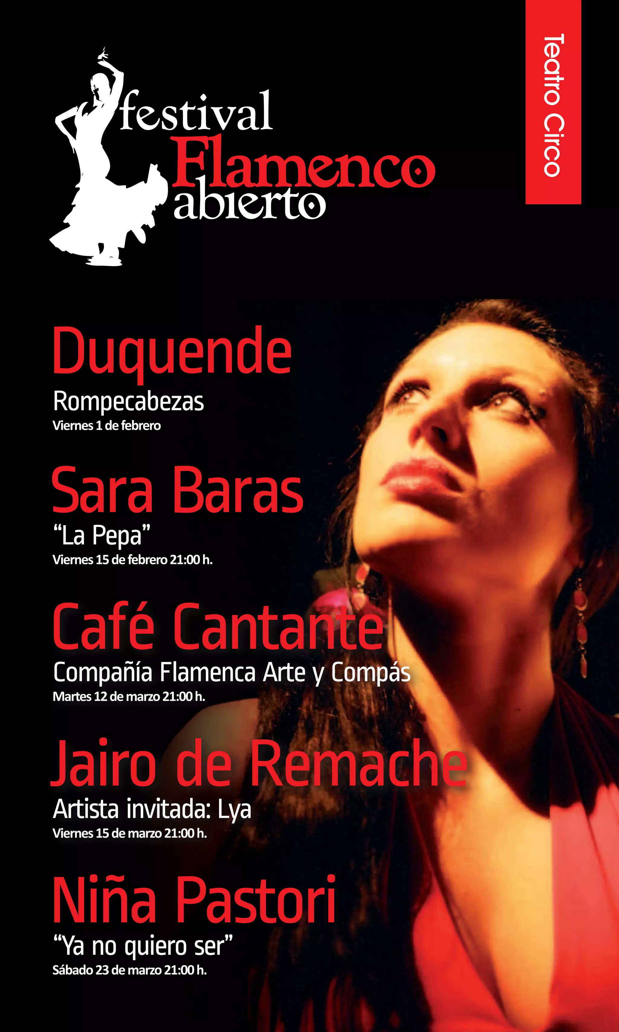 Teatro Circo
Duquende
Rompecabezas
Viernes 1 de febrero




Sara Baras
“La Pepa”
Viernes 15 de febrero 21:00 h.




CaféFlamenca Arte y Compás
Compañía
         Cantante
Martes 12 de marzo 21:00 h.




Jairo de Remache
Artista invitada: Lya
Viernes 15 de marzo 21:00 h.




Niña Pastori
“Ya no quiero ser”
Sábado 23 de marzo 21:00 h.
 