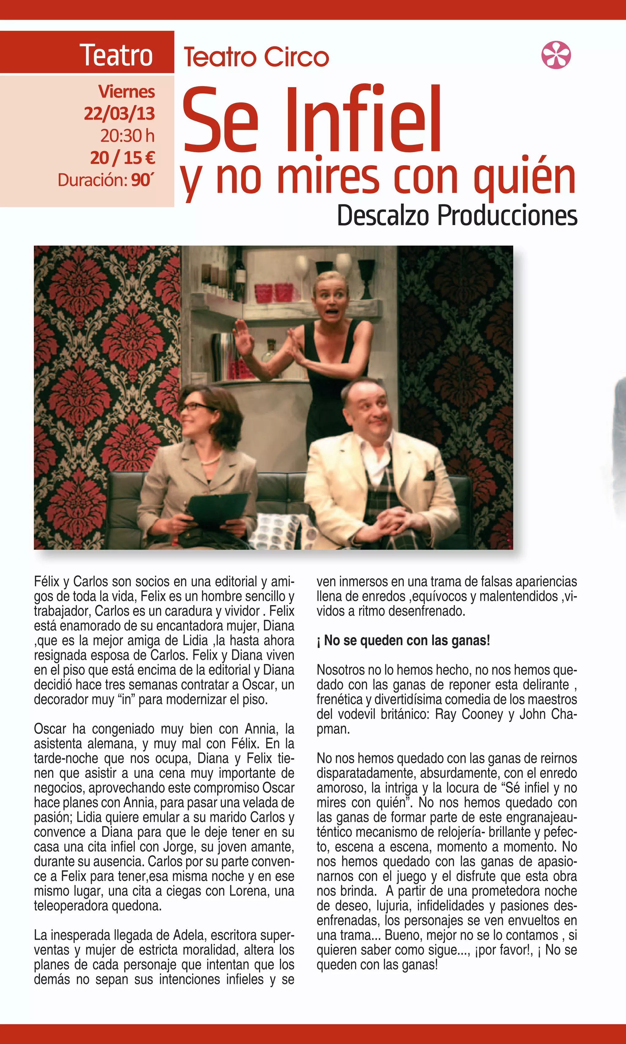 Teatro Teatro Circo

                            Se mires con quién
                                 Infiel
         Viernes
       22/03/13
         20:30 h
        20 / 15 €
    Duración: 90´           y no
                                                         Descalzo Producciones




Félix y Carlos son socios en una editorial y ami-     ven inmersos en una trama de falsas apariencias
gos de toda la vida, Felix es un hombre sencillo y    llena de enredos ,equívocos y malentendidos ,vi-
trabajador, Carlos es un caradura y vividor . Felix   vidos a ritmo desenfrenado.
está enamorado de su encantadora mujer, Diana
,que es la mejor amiga de Lidia ,la hasta ahora       ¡ No se queden con las ganas!
resignada esposa de Carlos. Felix y Diana viven
en el piso que está encima de la editorial y Diana    Nosotros no lo hemos hecho, no nos hemos que-
decidió hace tres semanas contratar a Oscar, un       dado con las ganas de reponer esta delirante ,
decorador muy “in” para modernizar el piso.           frenética y divertidísima comedia de los maestros
                                                      del vodevil británico: Ray Cooney y John Cha-
Oscar ha congeniado muy bien con Annia, la            pman.
asistenta alemana, y muy mal con Félix. En la
tarde-noche que nos ocupa, Diana y Felix tie-         No nos hemos quedado con las ganas de reirnos
nen que asistir a una cena muy importante de          disparatadamente, absurdamente, con el enredo
negocios, aprovechando este compromiso Oscar          amoroso, la intriga y la locura de “Sé infiel y no
hace planes con Annia, para pasar una velada de       mires con quién”. No nos hemos quedado con
pasión; Lidia quiere emular a su marido Carlos y      las ganas de formar parte de este engranajeau-
convence a Diana para que le deje tener en su         téntico mecanismo de relojería- brillante y pefec-
casa una cita infiel con Jorge, su joven amante,      to, escena a escena, momento a momento. No
durante su ausencia. Carlos por su parte conven-      nos hemos quedado con las ganas de apasio-
ce a Felix para tener,esa misma noche y en ese        narnos con el juego y el disfrute que esta obra
mismo lugar, una cita a ciegas con Lorena, una        nos brinda. A partir de una prometedora noche
teleoperadora quedona.                                de deseo, lujuria, infidelidades y pasiones des-
                                                      enfrenadas, los personajes se ven envueltos en
La inesperada llegada de Adela, escritora super-      una trama... Bueno, mejor no se lo contamos , si
ventas y mujer de estricta moralidad, altera los      quieren saber como sigue..., ¡por favor!, ¡ No se
planes de cada personaje que intentan que los         queden con las ganas!
demás no sepan sus intenciones infieles y se
 
