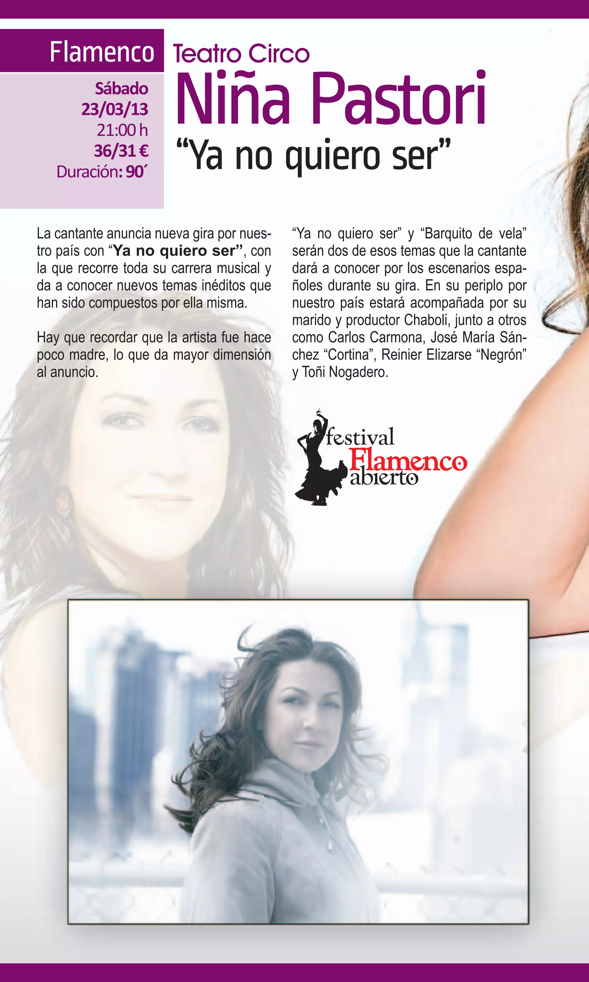 Flamenco Teatro Circo
        Sábado
      23/03/13
        21:00 h
                       Niña Pastori
        36/31 €
   Duración: 90´       “Ya no quiero ser”
La cantante anuncia nueva gira por nues-   “Ya no quiero ser” y “Barquito de vela”
tro país con “Ya no quiero ser”, con       serán dos de esos temas que la cantante
la que recorre toda su carrera musical y   dará a conocer por los escenarios espa-
da a conocer nuevos temas inéditos que     ñoles durante su gira. En su periplo por
han sido compuestos por ella misma.        nuestro país estará acompañada por su
                                           marido y productor Chaboli, junto a otros
Hay que recordar que la artista fue hace   como Carlos Carmona, José María Sán-
poco madre, lo que da mayor dimensión      chez “Cortina”, Reinier Elizarse “Negrón”
al anuncio.                                y Toñi Nogadero.
 