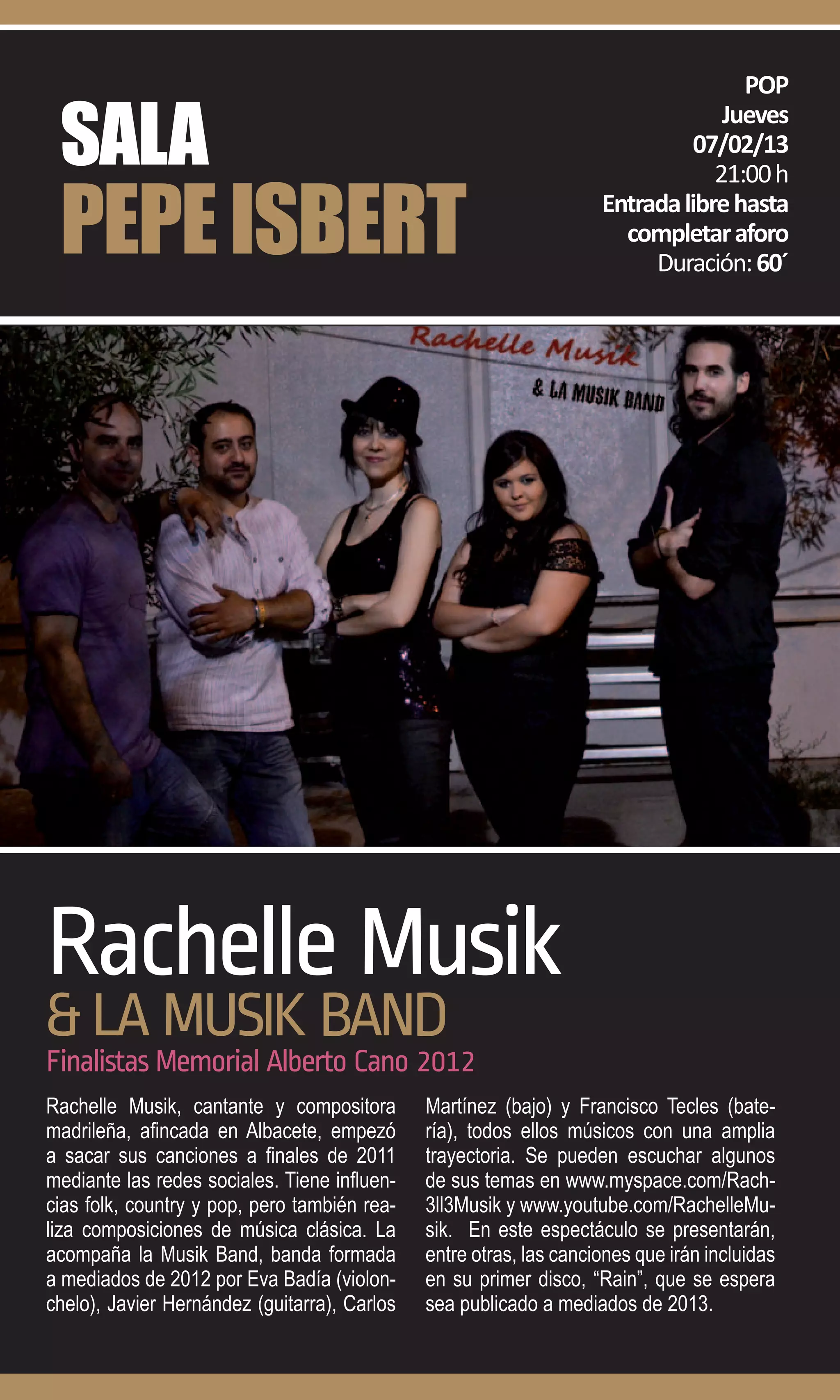 POP

 SALA
                                                                                 Jueves
                                                                              07/02/13


 PEPE ISBERT
                                                                                21:00 h
                                                                    Entrada libre hasta
                                                                      completar aforo
                                                                         Duración: 60´




Rachelle Musik
& LA MUSIK BAND
Finalistas Memorial Alberto Cano 2012
Rachelle Musik, cantante y compositora        Martínez (bajo) y Francisco Tecles (bate-
madrileña, afincada en Albacete, empezó       ría), todos ellos músicos con una amplia
a sacar sus canciones a finales de 2011       trayectoria. Se pueden escuchar algunos
mediante las redes sociales. Tiene influen-   de sus temas en www.myspace.com/Rach-
cias folk, country y pop, pero también rea-   3ll3Musik y www.youtube.com/RachelleMu-
liza composiciones de música clásica. La      sik. En este espectáculo se presentarán,
acompaña la Musik Band, banda formada         entre otras, las canciones que irán incluidas
a mediados de 2012 por Eva Badía (violon-     en su primer disco, “Rain”, que se espera
chelo), Javier Hernández (guitarra), Carlos   sea publicado a mediados de 2013.
 