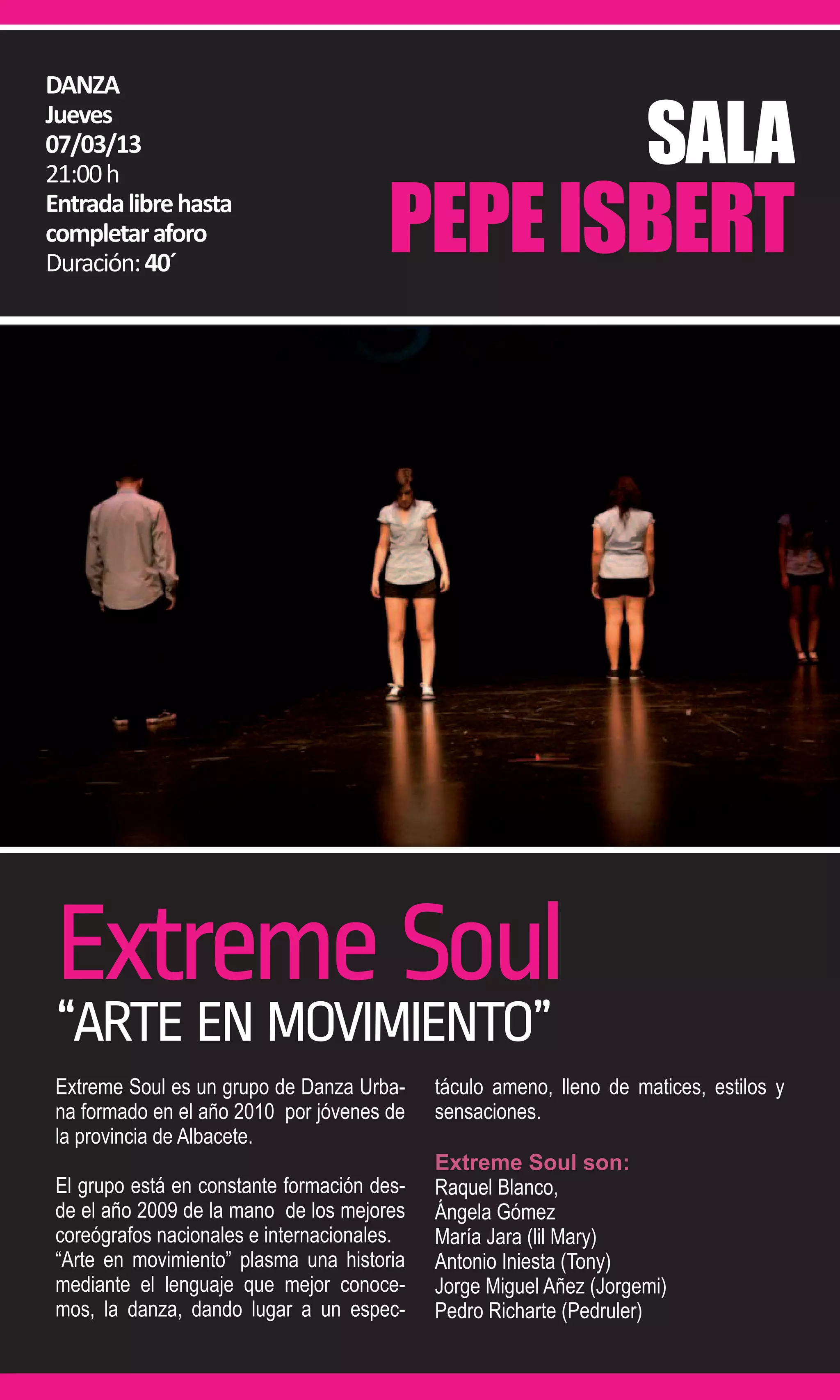 DANZA

                                                                     SALA
Jueves
07/03/13


                                       PEPE ISBERT
21:00 h
Entrada libre hasta
completar aforo
Duración: 40´




 Extreme Soul
 “ARTE EN MOVIMIENTO”
 Extreme Soul es un grupo de Danza Urba-     táculo ameno, lleno de matices, estilos y
 na formado en el año 2010 por jóvenes de    sensaciones.
 la provincia de Albacete.
                                             Extreme Soul son:
 El grupo está en constante formación des-   Raquel Blanco,
 de el año 2009 de la mano de los mejores    Ángela Gómez
 coreógrafos nacionales e internacionales.   María Jara (lil Mary)
 “Arte en movimiento” plasma una historia    Antonio Iniesta (Tony)
 mediante el lenguaje que mejor conoce-      Jorge Miguel Añez (Jorgemi)
 mos, la danza, dando lugar a un espec-      Pedro Richarte (Pedruler)
 