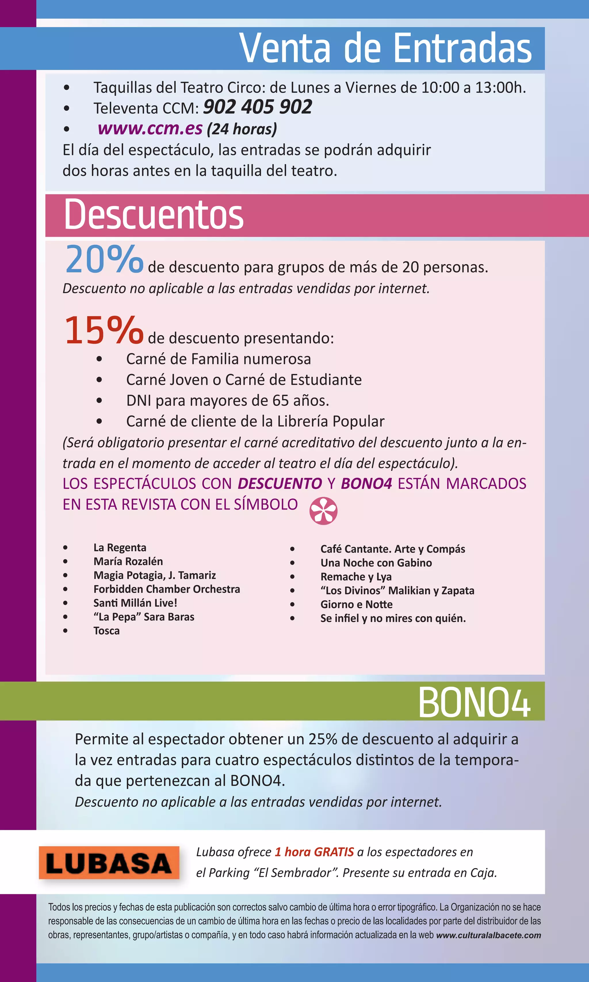 Venta de Entradas
   •	 Taquillas del Teatro Circo: de Lunes a Viernes de 10:00 a 13:00h.
   •	 Televenta CCM: 902 405 902
   •	 www.ccm.es (24 horas)
   El día del espectáculo, las entradas se podrán adquirir
   dos horas antes en la taquilla del teatro.


   Descuentos
   20%                     de descuento para grupos de más de 20 personas.
   Descuento no aplicable a las entradas vendidas por internet.


   15%      •	
                        de descuento presentando:
                     Carné de Familia numerosa
            •	       Carné Joven o Carné de Estudiante
            •	       DNI para mayores de 65 años.
            •	       Carné de cliente de la Librería Popular
   (Será obligatorio presentar el carné acreditativo del descuento junto a la en-
   trada en el momento de acceder al teatro el día del espectáculo).
   LOS ESPECTÁCULOS CON DESCUENTO Y BONO4 ESTÁN MARCADOS
   EN ESTA REVISTA CON EL SÍMBOLO

   •	       La Regenta                                            •	       Café Cantante. Arte y Compás
   •	       María Rozalén                                         •	       Una Noche con Gabino
   •	       Magia Potagia, J. Tamariz                             •	       Remache y Lya
   •	       Forbidden Chamber Orchestra                           •	       “Los Divinos” Malikian y Zapata
   •	       Santi Millán Live!                                    •	       Giorno e Notte
   •	       “La Pepa” Sara Baras                                  •	       Se infiel y no mires con quién.
   •	       Tosca




                                                                                                     BONO4
        Permite al espectador obtener un 25% de descuento al adquirir a
        la vez entradas para cuatro espectáculos distintos de la tempora-
        da que pertenezcan al BONO4.
        Descuento no aplicable a las entradas vendidas por internet.


                                        Lubasa ofrece 1 hora GRATIS a los espectadores en
                                        el Parking “El Sembrador”. Presente su entrada en Caja.

Todos los precios y fechas de esta publicación son correctos salvo cambio de última hora o error tipográfico. La Organización no se hace
responsable de las consecuencias de un cambio de última hora en las fechas o precio de las localidades por parte del distribuidor de las
obras, representantes, grupo/artistas o compañía, y en todo caso habrá información actualizada en la web www.culturalalbacete.com
 