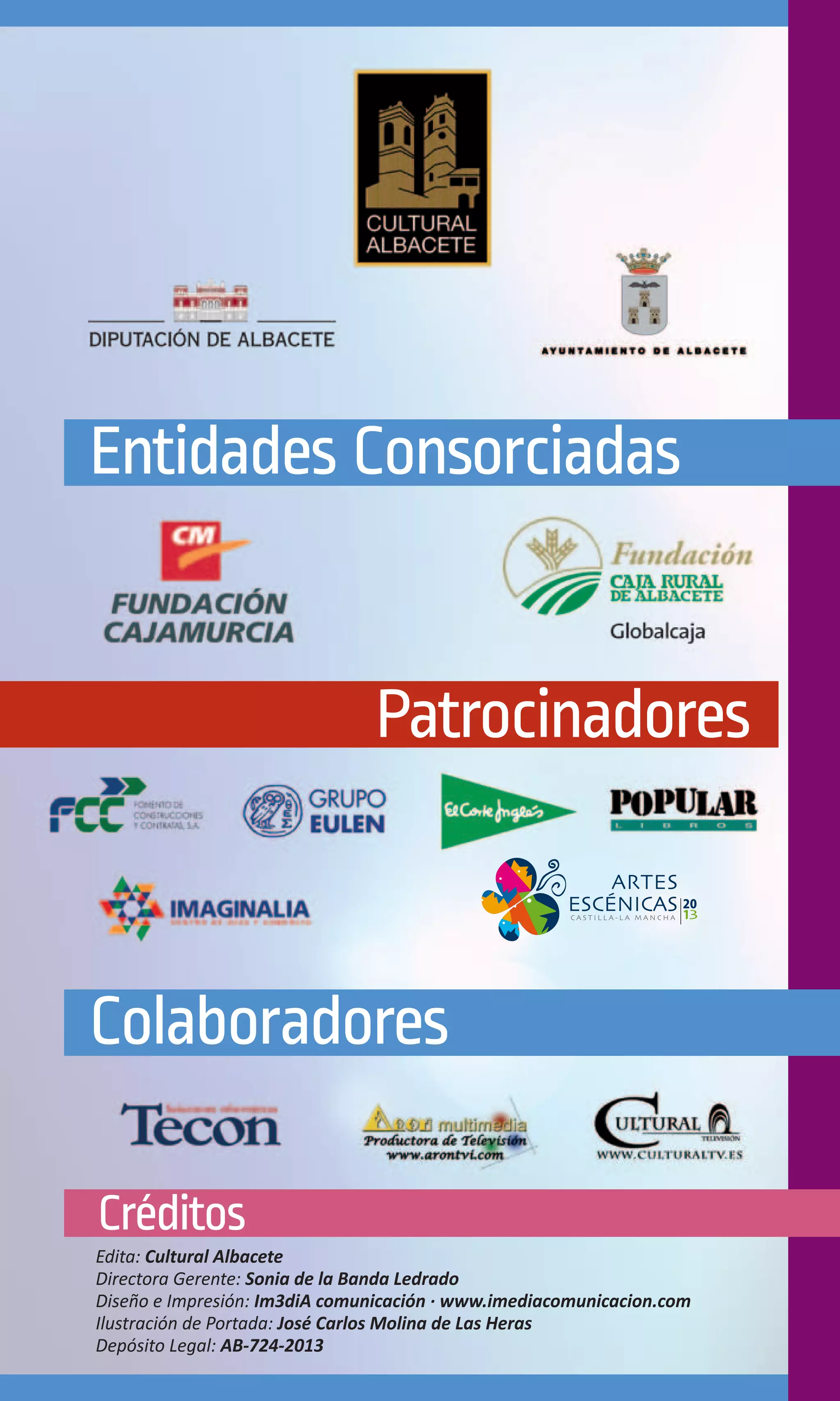 Entidades Consorciadas


                               Patrocinadores



Colaboradores

Créditos
Edita: Cultural Albacete
Directora Gerente: Sonia de la Banda Ledrado
Diseño e Impresión: Im3diA comunicación · www.imediacomunicacion.com
Ilustración de Portada: José Carlos Molina de Las Heras
Depósito Legal: AB-724-2013
 