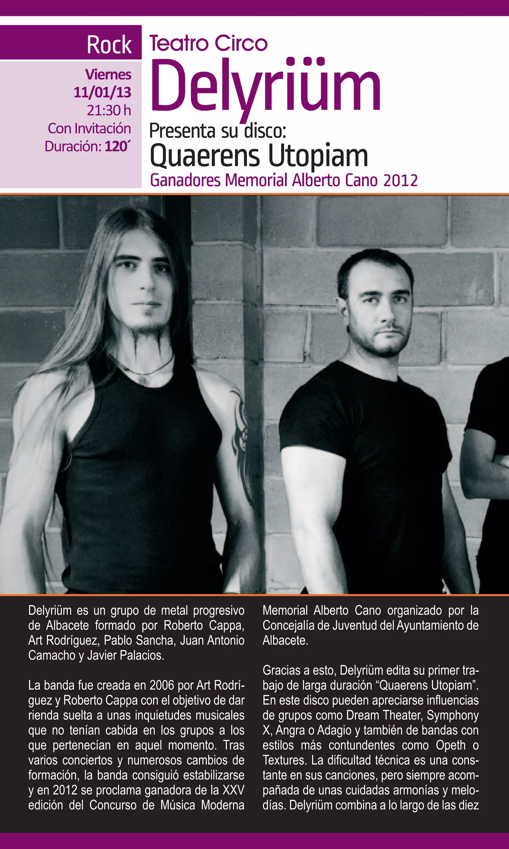 Rock Teatro Circo
         Viernes
       11/01/13
          21:30 h
   Con Invitación
                       Delyriüm
                       Presenta su disco:
   Duración: 120´
                       Quaerens Utopiam
                        Ganadores Memorial Alberto Cano 2012




Delyriüm es un grupo de metal progresivo      Memorial Alberto Cano organizado por la
de Albacete formado por Roberto Cappa,        Concejalía de Juventud del Ayuntamiento de
Art Rodríguez, Pablo Sancha, Juan Antonio     Albacete.
Camacho y Javier Palacios.
                                              Gracias a esto, Delyriüm edita su primer tra-
La banda fue creada en 2006 por Art Rodrí-    bajo de larga duración “Quaerens Utopiam”.
guez y Roberto Cappa con el objetivo de dar   En este disco pueden apreciarse influencias
rienda suelta a unas inquietudes musicales    de grupos como Dream Theater, Symphony
que no tenían cabida en los grupos a los      X, Angra o Adagio y también de bandas con
que pertenecían en aquel momento. Tras        estilos más contundentes como Opeth o
varios conciertos y numerosos cambios de      Textures. La dificultad técnica es una cons-
formación, la banda consiguió estabilizarse   tante en sus canciones, pero siempre acom-
y en 2012 se proclama ganadora de la XXV      pañada de unas cuidadas armonías y melo-
edición del Concurso de Música Moderna        días. Delyriüm combina a lo largo de las diez
 