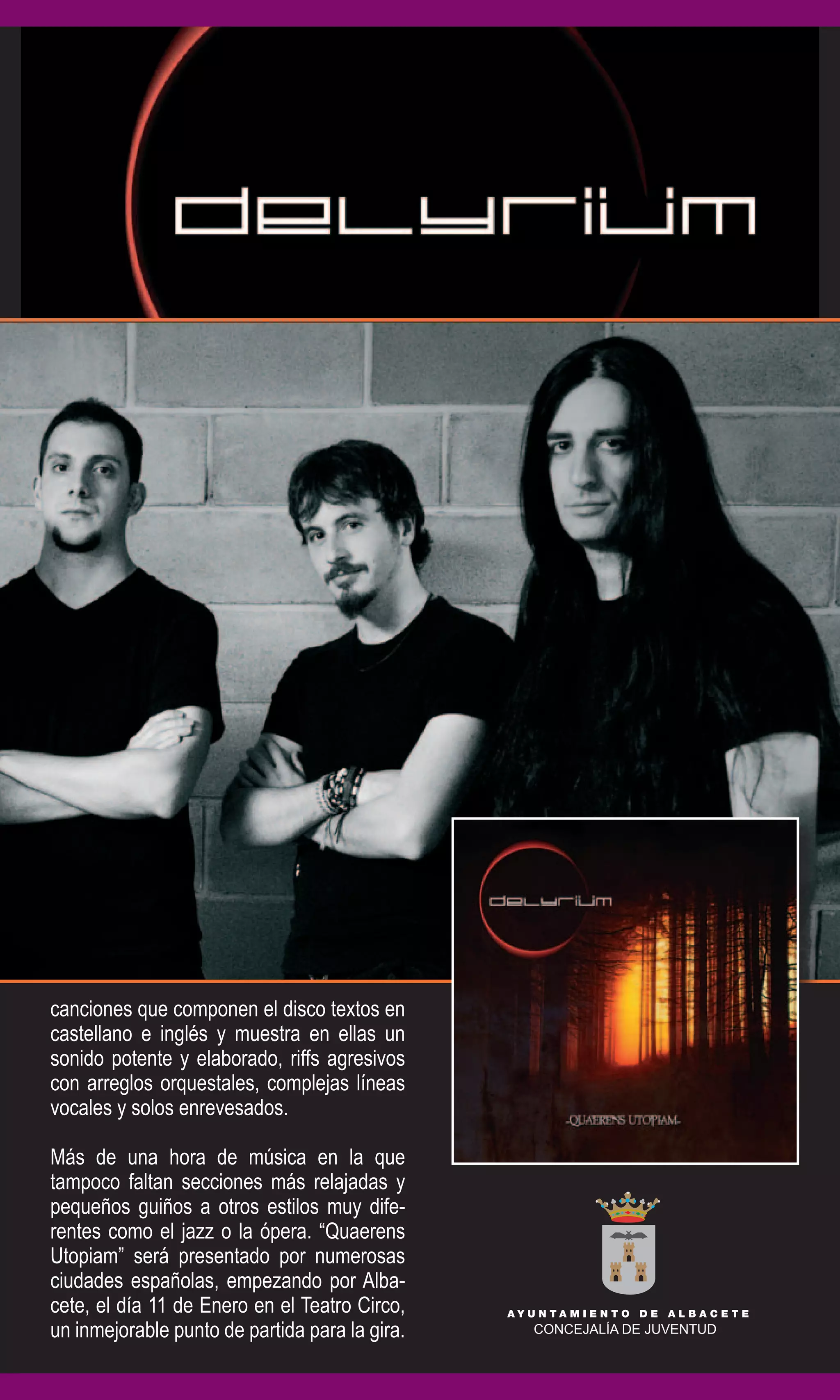 canciones que componen el disco textos en
castellano e inglés y muestra en ellas un
sonido potente y elaborado, riffs agresivos
con arreglos orquestales, complejas líneas
vocales y solos enrevesados.

Más de una hora de música en la que
tampoco faltan secciones más relajadas y
pequeños guiños a otros estilos muy dife-
rentes como el jazz o la ópera. “Quaerens
Utopiam” será presentado por numerosas
ciudades españolas, empezando por Alba-
cete, el día 11 de Enero en el Teatro Circo,
un inmejorable punto de partida para la gira.
 