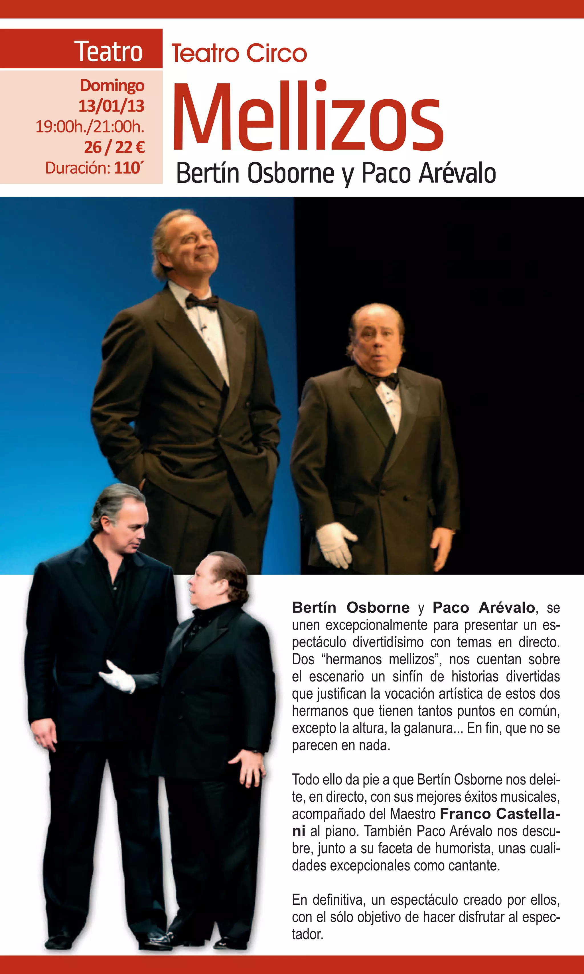 Teatro Teatro Circo

                  Mellizos
      Domingo
     13/01/13
19:00h./21:00h.
      26 / 22 €
 Duración: 110´   Bertín Osborne y Paco Arévalo




                            Bertín Osborne y Paco Arévalo, se
                            unen excepcionalmente para presentar un es-
                            pectáculo divertidísimo con temas en directo.
                            Dos “hermanos mellizos”, nos cuentan sobre
                            el escenario un sinfín de historias divertidas
                            que justifican la vocación artística de estos dos
                            hermanos que tienen tantos puntos en común,
                            excepto la altura, la galanura... En fin, que no se
                            parecen en nada.

                            Todo ello da pie a que Bertín Osborne nos delei-
                            te, en directo, con sus mejores éxitos musicales,
                            acompañado del Maestro Franco Castella-
                            ni al piano. También Paco Arévalo nos descu-
                            bre, junto a su faceta de humorista, unas cuali-
                            dades excepcionales como cantante.

                            En definitiva, un espectáculo creado por ellos,
                            con el sólo objetivo de hacer disfrutar al espec-
                            tador.
 