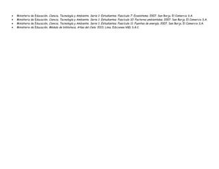 • Ministerio de Educación. Ciencia, Tecnología y Ambiente. Serie 1: Estudiantes. Fascículo 7: Ecosistema. 2007. San Borja. El Comercio S.A.
• Ministerio de Educación. Ciencia, Tecnología y Ambiente. Serie 1: Estudiantes. Fascículo 10: Factores ambientales. 2007. San Borja. El Comercio S.A.
• Ministerio de Educación. Ciencia, Tecnología y Ambiente. Serie 1: Estudiantes. Fascículo 11: Fuentes de energía. 2007. San Borja. El Comercio S.A.
• Ministerio de Educación. Módulo de biblioteca. Atlas del Cielo. 2013. Lima. Ediciones V&D S.A.C.
 
