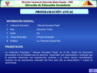 PRESENTACIÓN. INFORMACIÓN GENERAL. 1.     Institución Educativa   : “Manuel Gonzales Prada” 2.     Área   : Educación  Física. 3.     Grado :  5to . 4.      Horas Semanales : 2 Horas semanales  5.     Profesor   : Lic. Fernando Quiquia Rau La Institución Educativa “ Manuel Gonzales Prada” en el 5to. Grado de Educación Secundaria con la finalidad que los alumnos  desarrollen sus capacidades y actitudes que le permitan interiorizar sus experiencias motrices y al mismo tiempo sensibilizarse, respecto de las expresiones culturales del Perú para ello se desarrollarán 7 unidad de aprendizaje. PRIORIZACIÓN DE LA PROBLEMÁTICA INSTITUCION  PROGRAMACIÓN ANUAL 