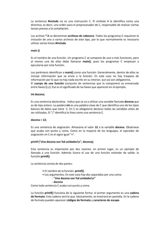 La sentencia #include no es una instrucción C. El símbolo # la identifica como una
directiva, es decir, una orden para el preprocesador de C, responsable de realizar ciertas
tareas previas a la compilación.
Los archivo *.h se denominan archivos de cabecera. Todos los programas C requieren la
inclusión de uno o varios archivos de este tipo, por lo que normalmente es necesario
utilizar varias líneas #include.
main ()
Es el nombre de una función. Un programa C se compone de una o más funciones, pero
al menos una de ellas debe llamarse main(), pues los programas C empiezan a
ejecutarse por esta función.
Los paréntesis identifican a main() como una función. Generalmente, dentro de ellos se
incluye información que se envía a la función. En este caso no hay traspaso de
información por lo que no hay nada escrito en su interior; aun así son obligatorios.
El cuerpo de una función (conjunto de sentencias que la componen) va enmarcado
entre llaves { y }. Ese es el significado de las llaves que aparecen en el ejemplo.
int docena;
Es una sentencia declarativa. Indica que se va a utilizar una variable llamada docena que
es de tipo entero. La palabra int es una palabra clave de C que identifica uno de los tipos
básicos de datos que tiene C. En C es obligatorio declarar todas las variables antes de
ser utilizadas. El ";" identifica la línea como una sentencia C.
docena = 12;
Es una sentencia de asignación. Almacena el valor 12 a la variable docena. Obsérvese
que acaba con punto y coma. Como en la mayoría de los lenguajes, el operador de
asignación en C es el signo igual "=".
printf ("Una docena son %d unidadesn", docena);
Esta sentencia es importante por dos razones: en primer lugar, es un ejemplo de
llamada a una función. Además ilustra el uso de una función estándar de salida: la
función printf().
La sentencia consta de dos partes:
• El nombre de la función: printf().
• Los argumentos. En este caso hay dos separados por una coma:
- "Una docena son %d unidadesn"
- docena
Como toda sentencia C acaba con punto y coma.
La función printf() funciona de la siguiente forma: el primer argumento es una cadena
de formato. Esta cadena será lo que, básicamente, se mostrará en pantalla. En la cadena
de formato pueden aparecer códigos de formato y caracteres de escape.
 