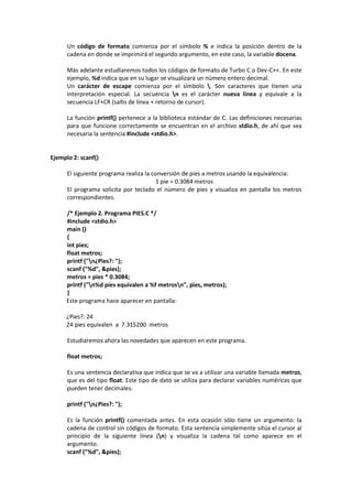 Un código de formato comienza por el símbolo % e indica la posición dentro de la
cadena en donde se imprimirá el segundo argumento, en este caso, la variable docena.
Más adelante estudiaremos todos los códigos de formato de Turbo C o Dev-C++. En este
ejemplo, %d indica que en su lugar se visualizará un número entero decimal.
Un carácter de escape comienza por el símbolo . Son caracteres que tienen una
interpretación especial. La secuencia n es el carácter nueva línea y equivale a la
secuencia LF+CR (salto de línea + retorno de cursor).
La función printf() pertenece a la biblioteca estándar de C. Las definiciones necesarias
para que funcione correctamente se encuentran en el archivo stdio.h, de ahí que sea
necesaria la sentencia #include <stdio.h>.
Ejemplo 2: scanf()
El siguiente programa realiza la conversión de pies a metros usando la equivalencia:
1 pie = 0.3084 metros
El programa solicita por teclado el número de pies y visualiza en pantalla los metros
correspondientes.
/* Ejemplo 2. Programa PIES.C */
#include <stdio.h>
main ()
{
int pies;
float metros;
printf ("n¿Pies?: ");
scanf ("%d", &pies);
metros = pies * 0.3084;
printf ("n%d pies equivalen a %f metrosn", pies, metros);
}
Este programa hace aparecer en pantalla:
¿Pies?: 24
24 pies equivalen a 7.315200 metros
Estudiaremos ahora las novedades que aparecen en este programa.
float metros;
Es una sentencia declarativa que indica que se va a utilizar una variable llamada metros,
que es del tipo float. Este tipo de dato se utiliza para declarar variables numéricas que
pueden tener decimales.
printf ("n¿Pies?: ");
Es la función printf() comentada antes. En esta ocasión sólo tiene un argumento: la
cadena de control sin códigos de formato. Esta sentencia simplemente sitúa el cursor al
principio de la siguiente línea (n) y visualiza la cadena tal como aparece en el
argumento.
scanf ("%d", &pies);
 