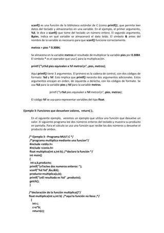 scanf() es una función de la biblioteca estándar de C (como printf()), que permite leer
datos del teclado y almacenarlos en una variable. En el ejemplo, el primer argumento,
%d, le dice a scanf() que tome del teclado un número entero. El segundo argumento,
&pies, indica en qué variable se almacenará el dato leído. El símbolo & antes del
nombre de la variable es necesario para que scanf() funcione correctamente.
metros = pies * 0.3084;
Se almacena en la variable metros el resultado de multiplicar la variable pies por 0.3084.
El símbolo * es el operador que usa C para la multiplicación.
printf ("n%d pies equivalen a %f metrosn", pies, metros);
Aquí printf() tiene 3 argumentos. El primero es la cadena de control, con dos códigos de
formato: %d y %f. Esto implica que printf() necesita dos argumentos adicionales. Estos
argumentos encajan en orden, de izquierda a derecha, con los códigos de formato. Se
usa %d para la variable pies y %f para la variable metros.
printf ("n%d pies equivalen a %f metrosn", pies, metros);
El código %f se usa para representar variables del tipo float.
Ejemplo 3: Funciones que devuelven valores, return( );.
En el siguiente ejemplo, veremos un ejemplo que utiliza una función que devuelve un
valor. El siguiente programa lee dos números enteros del teclado y muestra su producto
en pantalla. Para el cálculo se usa una función que recibe los dos números y devuelve el
producto de ambos.
/* Ejemplo 3 - Programa MULT.C */
/*programa multiplica mediante una funcion*/
#include <stdio.h>
#include <conio.h>
float multiplica(int a,int b); /*declaro la función */
int main()
{
int a,b,producto;
printf("nTeclee dos numeros enteros: ");
scanf("%d %d",&a,&b);
producto=multiplica(a,b);
printf("nEl resultado es %d" ,producto);
getch();
}
/*declaración de la función multiplica()*/
float multiplica(int a,int b) /*aquí la función no lleva ;*/
{
int c;
c=a*b;
return(c);
 