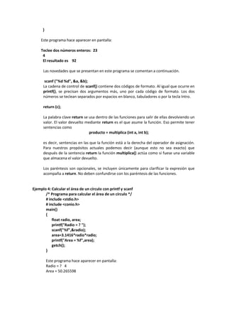 }
Este programa hace aparecer en pantalla:
Teclee dos números enteros: 23
4
El resultado es 92
Las novedades que se presentan en este programa se comentan a continuación.
scanf ("%d %d", &a, &b);
La cadena de control de scanf() contiene dos códigos de formato. Al igual que ocurre en
printf(), se precisan dos argumentos más, uno por cada código de formato. Los dos
números se teclean separados por espacios en blanco, tabuladores o por la tecla Intro.
return (c);
La palabra clave return se usa dentro de las funciones para salir de ellas devolviendo un
valor. El valor devuelto mediante return es el que asume la función. Eso permite tener
sentencias como
producto = multiplica (int a, int b);
es decir, sentencias en las que la función está a la derecha del operador de asignación.
Para nuestros propósitos actuales podemos decir (aunque esto no sea exacto) que
después de la sentencia return la función multiplica() actúa como si fuese una variable
que almacena el valor devuelto.
Los paréntesis son opcionales, se incluyen únicamente para clarificar la expresión que
acompaña a return. No deben confundirse con los paréntesis de las funciones.
Ejemplo 4: Calcular el área de un círculo con printf y scanf
/* Programa para calcular el área de un círculo */
# include <stdio.h>
# include <conio.h>
main()
{
float radio, area;
printf("Radio = ? ");
scanf("%f",&radio);
area=3.1416*radio*radio;
printf("Area = %f",area);
getch();
}
Este programa hace aparecer en pantalla:
Radio = ? 4
Area = 50.265598
 