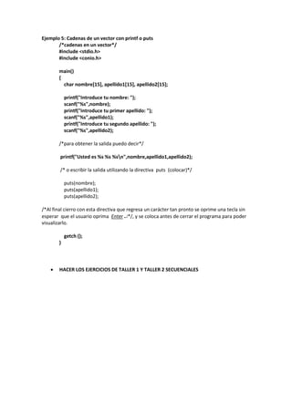 Ejemplo 5: Cadenas de un vector con printf o puts
/*cadenas en un vector*/
#include <stdio.h>
#include <conio.h>
main()
{
char nombre[15], apellido1[15], apellido2[15];
printf("Introduce tu nombre: ");
scanf("%s",nombre);
printf("Introduce tu primer apellido: ");
scanf("%s",apellido1);
printf("Introduce tu segundo apellido: ");
scanf("%s",apellido2);
/*para obtener la salida puedo decir*/
printf("Usted es %s %s %sn",nombre,apellido1,apellido2);
/* o escribir la salida utilizando la directiva puts (colocar)*/
puts(nombre);
puts(apellido1);
puts(apellido2);
/*Al final cierro con esta directiva que regresa un carácter tan pronto se oprime una tecla sin
esperar que el usuario oprima Enter */, y se coloca antes de cerrar el programa para poder
visualizarlo.
getch ();
}
 HACER LOS EJERCICIOS DE TALLER 1 Y TALLER 2 SECUENCIALES
 