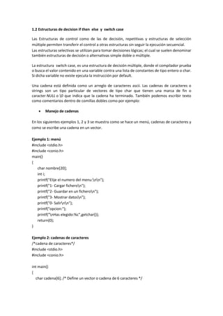 1.2 Estructuras de decision if then else y switch case
Las Estructuras de control como de las de decisión, repetitivas y estructuras de selección
múltiple permiten transferir el control a otras estructuras sin seguir la ejecución secuencial.
Las estructuras selectivas se utilizan para tomar decisiones lógicas; el cual se suelen denominar
también estructuras de decisión o alternativas simple doble o múltiple.
La estructura switch case, es una estructura de decisión múltiple, donde el compilador prueba
o busca el valor contenido en una variable contra una lista de constantes de tipo entero o char.
Si dicha variable no existe ejecuta la instrucción por default.
Una cadena está definida como un arreglo de caracteres ascii. Las cadenas de caracteres o
strings son un tipo particular de vectores de tipo char que tienen una marca de fin o
caracter NULL o 0 que indica que la cadena ha terminado. También podemos escribir texto
como comentarios dentro de comillas dobles como por ejemplo:
 Manejo de cadenas
En los siguientes ejemplos 1, 2 y 3 se muestra como se hace un menú, cadenas de caracteres y
como se escribe una cadena en un vector.
Ejemplo 1: menú
#include <stdio.h>
#include <conio.h>
main()
{
char nombre[20];
int i;
printf("Elije el numero del menu:nn");
printf("1- Cargar ficheron");
printf("2- Guardar en un ficheron");
printf("3- Mostrar datosn");
printf("0- Salirnn");
printf("opcion:");
printf("nHas elegido:%c",getchar());
return(0);
}
Ejemplo 2: cadenas de caracteres
/*cadena de caracteres*/
#include <stdio.h>
#include <conio.h>
int main()
{
char cadena[6]; /* Define un vector o cadena de 6 caracteres */
 
