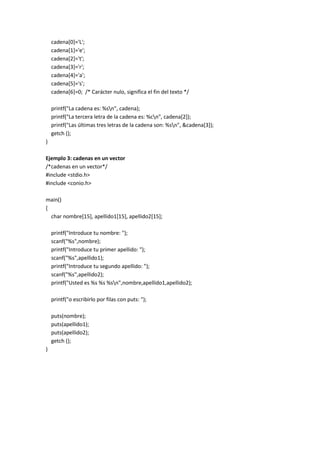 cadena[0]='L';
cadena[1]='e';
cadena[2]='t';
cadena[3]='r';
cadena[4]='a';
cadena[5]='s';
cadena[6]=0; /* Carácter nulo, significa el fin del texto */
printf("La cadena es: %sn", cadena);
printf("La tercera letra de la cadena es: %cn", cadena[2]);
printf("Las últimas tres letras de la cadena son: %sn", &cadena[3]);
getch ();
}
Ejemplo 3: cadenas en un vector
/*cadenas en un vector*/
#include <stdio.h>
#include <conio.h>
main()
{
char nombre[15], apellido1[15], apellido2[15];
printf("Introduce tu nombre: ");
scanf("%s",nombre);
printf("Introduce tu primer apellido: ");
scanf("%s",apellido1);
printf("Introduce tu segundo apellido: ");
scanf("%s",apellido2);
printf("Usted es %s %s %sn",nombre,apellido1,apellido2);
printf("o escribirlo por filas con puts: ");
puts(nombre);
puts(apellido1);
puts(apellido2);
getch ();
}
 