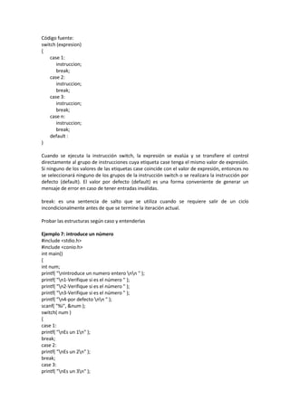 Código fuente:
switch (expresion)
{
case 1:
instruccion;
break;
case 2:
instruccion;
break;
case 3:
instruccion;
break;
case n:
instruccion;
break;
default :
}
Cuando se ejecuta la instrucción switch, la expresión se evalúa y se transfiere el control
directamente al grupo de instrucciones cuya etiqueta case tenga el mismo valor de expresión.
Si ninguno de los valores de las etiquetas case coincide con el valor de expresión, entonces no
se seleccionará ninguno de los grupos de la instrucción switch o se realizara la instrucción por
defecto (default). El valor por defecto (default) es una forma conveniente de generar un
mensaje de error en caso de tener entradas inválidas.
break: es una sentencia de salto que se utiliza cuando se requiere salir de un ciclo
incondicionalmente antes de que se termine la iteración actual.
Probar las estructuras según caso y entenderlas
Ejemplo 7: introduce un número
#include <stdio.h>
#include <conio.h>
int main()
{
int num;
printf( "nIntroduce un numero entero nn " );
printf( "n1-Verifique si es el número " );
printf( "n2-Verifique si es el número " );
printf( "n3-Verifique si es el número " );
printf( "n4-por defecto nn " );
scanf( "%i", &num );
switch( num )
{
case 1:
printf( "nEs un 1n" );
break;
case 2:
printf( "nEs un 2n" );
break;
case 3:
printf( "nEs un 3n" );
 