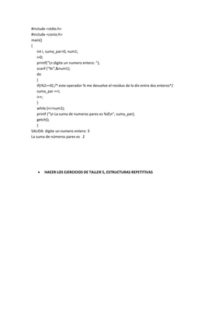 #include <stdio.h>
#include <conio.h>
main()
{
int i, suma_par=0, num1;
i=0;
printf("n digite un numero entero: ");
scanf ("%i",&num1);
do
{
if(i%2==0) /* este operador % me devuelve el residuo de la div entre dos enteros*/
suma_par +=i;
i++;
}
while (i<=num1);
printf ("n La suma de numeros pares es %dn", suma_par);
getch();
}
SALIDA: digite un numero entero: 3
La suma de números pares es 2
 HACER LOS EJERCICIOS DE TALLER 5, ESTRUCTURAS REPETITIVAS
 