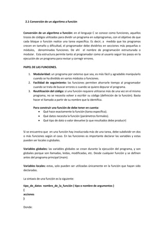 2.1 Conversión de un algoritmo a función
Conversión de un algoritmo a función: en el lenguaje C se conoce como funciones, aquellos
trozos de códigos utilizados para dividir un programa en subprogramas, con el objetivo de que
cada bloque o función realice una tarea específica. Es decir; a medida que los programas
crecen en tamaño y dificultad, el programador debe dividirlos en secciones más pequeñas o
módulos, denominadas funciones. De ahí el nombre de programación estructurada o
modular. Esta estructura permite tanto al programador como al usuario seguir los pasos en la
ejecución de un programa para revisar y corregir errores.
PAPEL DE LAS FUNCIONES.
1. Modularidad: un programa por extenso que sea, es más fácil y agradable manipularlo
cuando se ha dividido en varios módulos o funciones.
2. Facilidad de seguimiento: las funciones permiten ahorrarle tiempo al programador
cuando se trata de buscar errores o cuando se quiere depurar el programa.
3. Reutilización del código: sí una función requiere utilizarse más de una vez en el mismo
programa, no se necesita volver a escribir su código (definición de la función). Basta
hacer el llamado a partir de su nombre que la identifica.
Para construir una función de debe tener en cuenta:
 Qué hace exactamente la función (tarea específica).
 Qué datos necesita la función (parámetros formales).
 Qué tipo de dato o valor devuelve (o que resultados debe producir)
Sí se encuentra que en una función hay involucrada más de una tarea, debe subdividir en dos
o más funciones según el caso. En las funciones es importante declarar las variables y estas
pueden ser locales o globales.
Variables globales: las variables globales se crean durante la ejecución del programa, y son
globales porque son llamadas, leídas, modificadas, etc. Desde cualquier función y se definen
antes del programa principal (main).
Variables locales: estas, solo pueden ser utilizadas únicamente en la función que hayan sido
declaradas.
La sintaxis de una función es la siguiente:
tipo_de_datos nombre_de_la_función ( tipo o nombre de argumentos )
{
acciones
}
Donde:
 