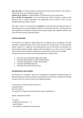tipos_de_datos: es el tipo de dato que devolverá esa función, que puede ser real, entero, o
tipo void (es decir que no devolverá ningún valor).
nombre_de_la_función: es el identificador o el nombre que se le da a una función.
tipo o nombre de argumentos: son los parámetros que recibe la función y pueden existir
funciones que no reciban argumentos. Los argumentos de una función no son más que
variables locales que reciben un valor.
Entre abrir y cerrar {}, se encuentran las acciones o lo que queremos que haga la función; al
final antes de cerrar con llave debemos colocar una instrucción return(), el cual devolverá un
valor específico; si la función es de tipo void no devuelve ningún valor específico, debido a que
esta instrucción reconoce todo tipo de dato.
TIPOS DE FUNCIONES.
Una función es un bloque de código dentro de un programa que se encarga de una tarea
específica. El programa puede tener muchas funciones y no puede faltar la función principal
main(). Entonces un programa, está constituido por más de una función, las llamadas a la
misma pueden realizarse desde cualquier parte del programa y no solo una vez, se pueden
llamar muchas veces y empiezan a ejecutarse las acciones que están escritas en código.
Los tipos de funciones son de acuerdo al tipo de dato que manejan como:
 Funciones que no devuelven ningún valor (void)
 Funciones que devuelven un valor entero (return())
 Funciones que devuelven un valor real (return())
 Funciones combinadas (return())
 Funciones en las que usamos un menú
DECLARACIÓN DE UNA FUNCIÓN.
Una función en C, se declara antes de ser utilizada por el programa principal (main()) y se
declaran después de invocar las librerías. El prototipo de una función es su cabecera terminada
en punto y coma (;), como se muestra en el siguiente ejemplo:
/* suma de los n primeros numeros enteros */
#include<conio.h>
#include <stdio.h>
int suma(int n); // Declaro la función antes de main( ) y debe llevar (;)
main() //programa principal
{
int sum,n;
printf("entre el valor de n: " );
scanf("%d",&n);
sum=suma(n); // aquí llamo la función suma
 