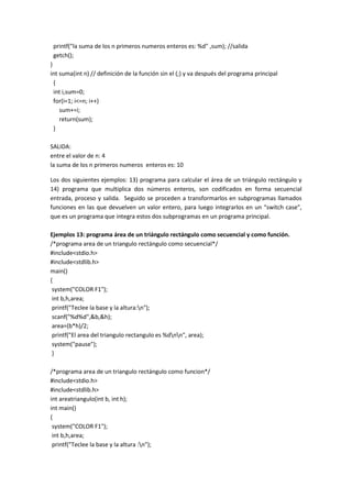 printf("la suma de los n primeros numeros enteros es: %d" ,sum); //salida
getch();
}
int suma(int n) // definición de la función sin el (;) y va después del programa principal
{
int i,sum=0;
for(i=1; i<=n; i++)
sum+=i;
return(sum);
}
SALIDA:
entre el valor de n: 4
la suma de los n primeros numeros enteros es: 10
Los dos siguientes ejemplos: 13) programa para calcular el área de un triángulo rectángulo y
14) programa que multiplica dos números enteros, son codificados en forma secuencial
entrada, proceso y salida. Seguido se proceden a transformarlos en subprogramas llamados
funciones en las que devuelven un valor entero, para luego integrarlos en un “switch case”,
que es un programa que integra estos dos subprogramas en un programa principal.
Ejemplos 13: programa área de un triángulo rectángulo como secuencial y como función.
/*programa area de un triangulo rectángulo como secuencial*/
#include<stdio.h>
#include<stdlib.h>
main()
{
system("COLOR F1");
int b,h,area;
printf("Teclee la base y la altura:n");
scanf("%d%d",&b,&h);
area=(b*h)/2;
printf("El area del triangulo rectangulo es %dnn", area);
system("pause");
}
/*programa area de un triangulo rectángulo como funcion*/
#include<stdio.h>
#include<stdlib.h>
int areatriangulo(int b, int h);
int main()
{
system("COLOR F1");
int b,h,area;
printf("Teclee la base y la altura :n");
 
