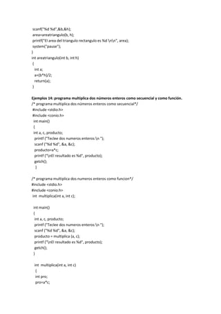 scanf("%d %d",&b,&h);
area=areatriangulo(b, h);
printf("El area del triangulo rectangulo es %d nn", area);
system("pause");
}
int areatriangulo(int b, int h)
{
int a;
a=(b*h)/2;
return(a);
}
Ejemplos 14: programa multiplica dos números enteros como secuencial y como función.
/* programa multiplica dos números enteros como secuencial*/
#include <stdio.h>
#include <conio.h>
int main()
{
int a, c, producto;
printf ("Teclee dos numeros enteros:n ");
scanf ("%d %d", &a, &c);
producto=a*c;
printf ("nEl resultado es %d", producto);
getch();
}
/* programa multiplica dos numeros enteros como funcion*/
#include <stdio.h>
#include <conio.h>
int multiplica(int a, int c);
int main()
{
int a, c, producto;
printf ("Teclee dos numeros enteros:n ");
scanf ("%d %d", &a, &c);
producto = multiplica (a, c);
printf ("nEl resultado es %d", producto);
getch();
}
int multiplica(int a, int c)
{
int pro;
pro=a*c;
 