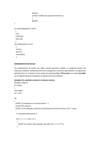 default:
printf( "ntElija una opcion del menun" );
}
getch();
}
int areatriangulo(int b, int h)
{
int a;
a=(b*h)/2;
return(a);
}
int multiplica(int a, int c)
{
int pro;
pro=a*c;
return(pro);
}
ANIDAMIENTOS DE BUCLES
Los anidamientos de bucles son útiles cuando queremos diseñar un programa donde nos
indica por software si deseamos terminar el programa o continuar ejecutándolo. Los siguientes
ejemplos 16 y 17, muestran como anidar las sentencias for e if then else en un bucle do while
con el objetivo de que el programa se pueda cerrar por software.
Ejemplos 16: cuadrado y cubo de n números enteros.
#include <stdio.h>
int main()
{
char seguir;
int i, num;
do
{
printf( "n Introduzca un numero entero: " );
scanf( "%d", &num );
printf( "n El cuadrado y cubo de los %d primeros numeros enteros: nn ", num);
/* Inicio del anidamiento */
for ( i = 1 ; i <= num ; i++ )
{
printf( "n numero: %d cuadrado: %d cubo: %d ", i, i*i, i*i*i );
}
 