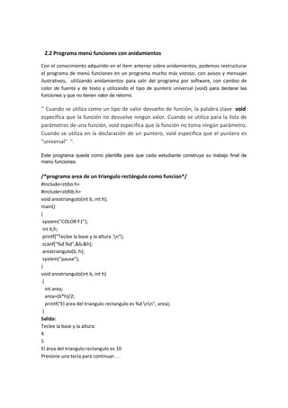 2.2 Programa menú funciones con anidamientos
Con el conocimiento adquirido en el ítem anterior sobre anidamientos, podemos restructurar
el programa de menú funciones en un programa mucho más vistoso, con avisos y mensajes
ilustrativos, utilizando anidamientos para salir del programa por software, con cambio de
color de fuente y de texto y utilizando el tipo de puntero universal (void) para declarar las
funciones y que no tienen valor de retorno.
‘’ Cuando se utiliza como un tipo de valor devuelto de función, la palabra clave void
especifica que la función no devuelve ningún valor. Cuando se utiliza para la lista de
parámetros de una función, void especifica que la función no toma ningún parámetro.
Cuando se utiliza en la declaración de un puntero, void especifica que el puntero es
"universal" ‘’.
Este programa queda como plantilla para que cada estudiante construya su trabajo final de
menú funciones.
/*programa area de un triangulo rectángulo como funcion*/
#include<stdio.h>
#include<stdlib.h>
void areatriangulo(int b, int h);
main()
{
system("COLOR F1");
int b,h;
printf("Teclee la base y la altura :n");
scanf("%d %d",&b,&h);
areatriangulo(b, h);
system("pause");
}
void areatriangulo(int b, int h)
{
int area;
area=(b*h)/2;
printf("El area del triangulo rectangulo es %d nn", area);
}
Salida:
Teclee la base y la altura:
4
5
El área del triangulo rectangulo es 10
Presione una tecla para continuar. . .
 