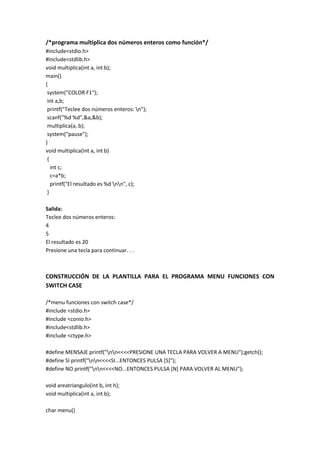 /*programa multiplica dos números enteros como función*/
#include<stdio.h>
#include<stdlib.h>
void multiplica(int a, int b);
main()
{
system("COLOR F1");
int a,b;
printf("Teclee dos números enteros: n");
scanf("%d %d",&a,&b);
multiplica(a, b);
system("pause");
}
void multiplica(int a, int b)
{
int c;
c=a*b;
printf("El resultado es %d nn", c);
}
Salida:
Teclee dos números enteros:
4
5
El resultado es 20
Presione una tecla para continuar. . .
CONSTRUCCIÓN DE LA PLANTILLA PARA EL PROGRAMA MENU FUNCIONES CON
SWITCH CASE
/*menu funciones con switch case*/
#include <stdio.h>
#include <conio.h>
#include<stdlib.h>
#include <ctype.h>
#define MENSAJE printf("nn<<<<PRESIONE UNA TECLA PARA VOLVER A MENU");getch();
#define SI printf("nn<<<<SI...ENTONCES PULSA [S]");
#define NO printf("nn<<<<NO...ENTONCES PULSA [N] PARA VOLVER AL MENU");
void areatriangulo(int b, int h);
void multiplica(int a, int b);
char menu()
 