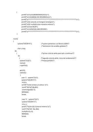 {
printf("nnnttBIENVENIDO/Ann");
printf("nnttMENU DE OPCIONESnn");
printf("n********************************************************n");
printf("nt1-area de un triangulo rectangulo");
printf("nt2-multiplica dos números enteros");
printf("nnt3-SALIR");
printf("nntESCOJA UNA OPCION");
printf("n********************************************************n");
}
main()
{
system("COLOR f1"); /*system pertenece a la libreria stdlib*/
/*declaracion de variables globales*/
char c,resp;
do
{ /*primer ciclo do while para salir o continuar*/
do
{ /*segundo ciclo do while, inicio del anidamiento*/
system("CLS()"); /*limpia pantalla*/
menu();
c=getche();
getch();
switch(c)
{
case '1': system("CLS");
system("COLOR F1");
int b,h;
printf("Teclee la base y la altura :n");
scanf("%d %d",&b,&h);
areatriangulo(b, h);
MENSAJE;
break;
case '2': system("CLS");
system("COLOR F1");
int a, c;
printf ("Teclee dos numeros enteros:n");
scanf ("%d %d", &a, &b);
multiplica (a, b);
MENSAJE;
break;
 