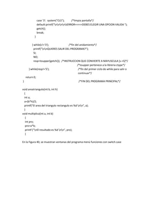 case '3': system("CLS"); /*limpia pantalla*/
default:printf("nnnntERROR<<<<<DEBES ELEGIR UNA OPCION VALIDA ");
getch();
break;
}
} while(c!='3'); /*fin del anidamiento*/
printf("nnQUIERES SALIR DEL PROGRAMA?");
SI;
NO;
resp=toupper(getch()); /*INSTRUCCION QUE CONVIERTE A MAYUSCULA [s->S]*/
/*toupper pertenece a la libreria ctype*/
} while(resp!='S'); /*fin del primer ciclo do while para salir o
continuar*/
return 0;
} /*FIN DEL PROGRAMA PRINCIPAL*/
void areatriangulo(int b, int h)
{
int a;
a=(b*h)/2;
printf("El area del triangulo rectangulo es %d nn", a);
}
void multiplica(int a, int b)
{
int pro;
pro=a*b;
printf ("nEl resultado es %d nn", pro);
}
En la Figura 40, se muestran ventanas del programa menú funciones con switch case
 
