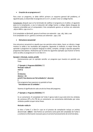  Creación de un programa en C
Para crear un programa, se debe definir primero un esquema general del problema, el
siguiente paso, es desarrollar el programa en C o C++, es decir crear un código fuente.
Compilación: después que se ha terminado de codificar el programa en el editor, el siguiente
paso es la compilación, o sea la traducción del código fuente a código objeto (lenguaje de
máquina entendible por el computador). Esta compilación genera un archivo con extensión
.obj en ANSI o .cpp si es C++.
Si el compilador es BorlandC, genera 4 archivos con extensión .cpp, .obj, .bak y .exe
Si el compilador es C++, genera 2 archivos con extensión .cpp y .exe
 Estructura secuencial
Una estructura secuencial es aquella que nos permite entrar datos, hacer un cálculo y luego
mostrar la salida o los resultados del programa. Siguiendo la tradición, la mejor forma de
aprender a programar en cualquier lenguaje es editar, compilar, corregir y ejecutar pequeños
programas descriptivos. Analicemos por lo tanto los siguientes ejemplos que ilustran la forma
como se edita un programa en C o en Dev-C++:
Ejemplo 1: #include, main(), printf()
Comenzaremos por un ejemplo sencillo: un programa que muestra en pantalla una
frase.
/* Ejemplo 1. Programa DOCENA.C */
#include <stdio.h>
main ()
{
int docena;
docena = 12;
printf ("Una docena son %d unidadesn", docena);
}
Este programa hace aparecer en pantalla la frase
"Una docena son 12 unidades".
Veamos el significado de cada una de las líneas del programa.
/* Ejemplo 1. Programa DOCENA.C */
Es un comentario. El compilador de Turbo C ignora todo lo que está entre los símbolos
de comienzo (/*) y fin (*/) de un comentario. Los comentarios delimitados por estos
símbolos pueden ocupar varias líneas.
#include <stdio.h>
Le dice a Turbo C o Dev-C++ que en el proceso de compilación incluya un archivo
denominado stdio.h. Este fichero se suministra como parte del compilador de Turbo C
y contiene la información necesaria para el correcto funcionamiento de la E/S de datos.
 