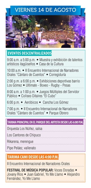 EVENTOS DESCENTRALIZADOS
9:00 a.m. a 5:00 p.m. • Muestra y exhibición de talentos
artísticos itagüiseños • Casa de la Cultura
10:00 a.m. • II Encuentro Internacional de Narradores
Orales “Cántaro de Cuentos” • Corregiduría
2:00 p.m. a 6:00 p.m. • Exhibiciones deportivas barrio
Los Gómez • Ultimate - Boxeo - Rugby - Pesas
8:00 a.m. a 1:00 p.m. • Juegos Múltiples del Servidor
Público • Coliseo Ditaires “El Cubo”
6:00 p.m. • Aeróbicos • Cancha Los Gómez
7:00 p.m. • II Encuentro Internacional de Narradores
Orales “Cántaro de Cuentos” • Parque Obrero
TARIMAPRINCIPALENELPARQUEDELARTISTADESDELAS6:00P.M.
Orquesta Los Núñez, salsa
Los Cantores de Chipuco
Rikarena, merengue
Pipe Peláez, vallenato
TARIMA CAMI DESDE LAS 4:00 P.M.
II Encuentro Internacional de Narradores Orales
FESTIVAL DE MÚSICA POPULAR: Voces Doradas •
Jovany Ríos • Juan Gabriel, Yo Me Llamo • Alejandro
Fernández, Yo Me Llamo
VIERNES 14 DE AGOSTO
 