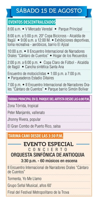 EVENTOS DESCENTRALIZADOS
8:00 a.m. • V Mercado Veredal • Parque Principal
8:00 a.m. a 5:00 p.m. 20º Copa Bicicross - Alcaldía de
Itagüí • 9:00 a.m. a 12:00 M. • Exhibiciones deportivas,
toma recreativa - aeróbicos, barrio El Ajizal
10:00 a.m. • II Encuentro Internacional de Narradores
Orales “Cántaro de Cuentos” • Hogar de los Recuerdos
2:00 p.m. a 6:00 p.m. • Copa Claro de Fútbol - Alcaldía
de Itagüí • Cancha sintética Santa Ana
Encuentro de motociclistas • 1:00 p.m. a 7:00 p.m.
• Parqueaderos Estadio Ditaires
7:00 p.m. • II Encuentro Internacional de Narradores Ora-
les “Cántaro de Cuentos” • Parque barrio Simón Bolívar
TARIMAPRINCIPALENELPARQUEDELARTISTADESDELAS6:00P.M.
Zona Tórrida, tropical
Peter Manjarrés, vallenato
Jhonny Rivera, popular
El Gran Combo de Puerto Rico, salsa
TARIMA CAMI DESDE LAS 3:30 P.M.
II Encuentro Internacional de Narradores Orales “Cántaro
de Cuentos”
Tormenta, Yo Me Llamo
Grupo Señal Musical, años 60’
Final del Festival Metropolitano de la Trova
SÁBADO 15 DE AGOSTO
C O N C I E R T O
ORQUESTA SINFÓNICA DE ANTIOQUIA
EVENTO ESPECIAL
3:30 p.m. - 60 músicos en escena
 