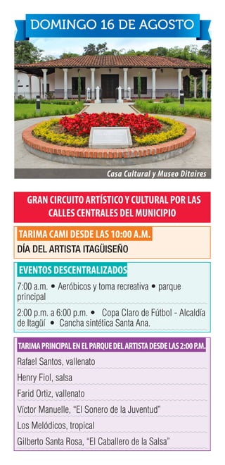 GRAN CIRCUITO ARTÍSTICOY CULTURAL POR LAS
CALLES CENTRALES DEL MUNICIPIO
TARIMA CAMI DESDE LAS 10:00 A.M.
DÍA DEL ARTISTA ITAGÜISEÑO
EVENTOS DESCENTRALIZADOS
7:00 a.m. • Aeróbicos y toma recreativa • parque
principal
2:00 p.m. a 6:00 p.m. • Copa Claro de Fútbol - Alcaldía
de Itagüí • Cancha sintética Santa Ana.
TARIMAPRINCIPALENELPARQUEDELARTISTADESDELAS2:00P.M.
Rafael Santos, vallenato
Henry Fiol, salsa
Farid Ortiz, vallenato
Víctor Manuelle, “El Sonero de la Juventud”
Los Melódicos, tropical
Gilberto Santa Rosa, “El Caballero de la Salsa”
Casa Cultural y Museo Ditaires
DOMINGO 16 DE AGOSTO
 