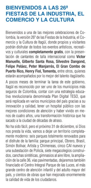 BIENVENIDOS A LAS 26ª
FIESTAS DE LA INDUSTRIA, EL
COMERCIO Y LA CULTURA
Bienvenidos a una de las mejores celebraciones de Co-
lombia, la versión 26º de las Fiestas de la Industria, el Co-
mercio y la Cultura de Itagüí, donde propios y visitantes
podrán disfrutar de todos los eventos artísticos, recreati-
vos y culturales completamente gratis, con la presen-
tación de cantantes de talla internacional como Víctor
Manuelle, Gilberto Santa Rosa, Silvestre Dangond,
Felipe Peláez, Peter Manjarrés, El Gran Combo de
Puerto Rico, Henry Fiol, Tomenta, entre otros, quienes
estarán acompañados por lo mejor del talento itagüiseño.
A pocos meses de terminar la tarea de este gobierno,
Itagüí es reconocido por ser uno de los municipios más
seguros de Colombia, contar con una estrategia educa-
tiva revolucionaria denominada Plan Digital TESO, que
será replicada en varios municipios del país gracias a su
innovación y calidad, tener un hospital público con las
mejores condiciones de atención y haber vivido en me-
nos de cuatro años, una transformación histórica que ha
sacado a la ciudad de décadas de atraso.
No ha sido fácil, pero el próximo 31 de diciembre, si Dios
nos presta la vida, vamos a dejar un territorio completa-
mente moderno: seis parques totalmente renovados para
el disfrute de la familia: parque principal, Obrero, Brasil,
Simón Bolívar, Artista y Chimeneas, cinco CAI nuevos y
una subestación de Policía, siete megacolegios construi-
dos, canchas sintéticas, gimnasios al aire libre, la amplia-
ción de la calle 36, vías pavimentadas, dejaremos también
financiado el Centro Integral Parque de las Luces, el más
grande centro de atención infantil y del adulto mayor del
país, y cientos de obras que han mejorado enormemente
la calidad de vida de los ciudadanos.
 