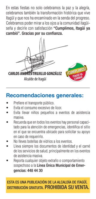 Recomendaciones generales:
•	 Prefiere el transporte público.
•	 Evita el consumo excesivo de licor.
•	 Evita llevar niños pequeños a eventos de asistencia
masiva.
•	 Recuerda que en todos los eventos hay personal capaci-
tado para la atención de emergencias, identifica el sitio
en el que se encuentra ubicado para solicitar su apoyo
en caso de requerirlo.
•	 No lleves botellas de vidrios a los eventos.
•	 Lleva siempre los documentos de identidad y el carné
de los servicios de salud, principalmente en los eventos
de asistencia masiva.
•	 Reporta cualquier objeto extraño o comportamiento
sospechoso a la Línea Única Municipal de Emer-
gencias: 448 44 30
CARLOS ANDRÉSTRUJILLO GONZÁLEZ
Alcalde de Itagüí
En estas fiestas no solo celebramos la paz y la alegría,
celebramos también la transformación histórica que vive
Itagüí y que nos ha encaminado en la senda del progreso.
Celebramos poder mirar a los ojos a la comunidad itagüi-
seña y decirle con satisfacción “Cumplimos, Itagüí ya
cambió”. Gracias por su confianza.
ESTA ES UNA PUBLICACIÓN DE LA ALCALDÍA DE ITAGÜÍ,
DISTRIBUCIÓN GRATUITA. PROHIBIDA SU VENTA.
 