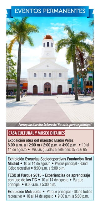 CASA CULTURALY MUSEO DITAIRES
Exposición obra del maestro Eladio Vélez
8.00 a.m. a 12:00 m / 2:00 p.m. a 4:00 p.m. • 10 al
14 de agosto • Visitas guiadas al teléfono: 372 56 65
Exhibición Escuelas Sociodeportivas Fundación Real
Madrid • 10 al 14 de agosto • Parque principal - Stand
lúdico recreativo • 9:00 a.m. a 5:00 p.m.
TESO al Parque 2015 - Experiencias de aprendizaje
con uso de las TIC • 10 al 14 de agosto • Parque
principal • 9:00 a.m. a 5:00 p.m.
Exhibición Metroplús • Parque principal - Stand lúdico
recreativo • 10 al 14 de agosto • 9:00 a.m. a 5:00 p.m.
ParroquiaNuestraSeñoradelRosario,parqueprincipal
EVENTOS PERMANENTES
 