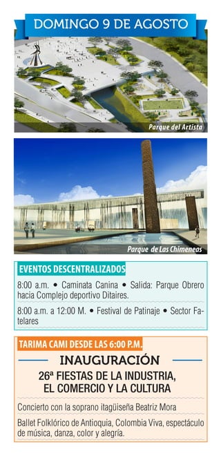 EVENTOS DESCENTRALIZADOS
8:00 a.m. • Caminata Canina • Salida: Parque Obrero
hacia Complejo deportivo Ditaires.
8:00 a.m. a 12:00 M. • Festival de Patinaje • Sector Fa-
telares
TARIMA CAMI DESDE LAS 6:00 P.M.
Concierto con la soprano itagüiseña Beatriz Mora
Ballet Folklórico de Antioquia, Colombia Viva, espectáculo
de música, danza, color y alegría.
Parque del Artista
DOMINGO 9 DE AGOSTO
Parque deLasChimeneas
26ª FIESTAS DE LA INDUSTRIA,
EL COMERCIO Y LA CULTURA
INAUGURACIÓN
 