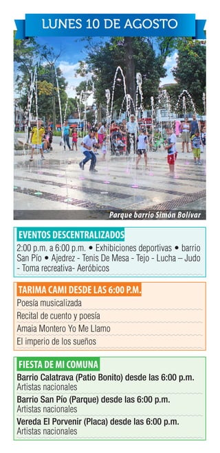 EVENTOS DESCENTRALIZADOS
2:00 p.m. a 6:00 p.m. • Exhibiciones deportivas • barrio
San Pío • Ajedrez - Tenis De Mesa - Tejo - Lucha – Judo
- Toma recreativa- Aeróbicos
TARIMA CAMI DESDE LAS 6:00 P.M.
Poesía musicalizada
Recital de cuento y poesía
Amaia Montero Yo Me Llamo
El imperio de los sueños
FIESTA DE MI COMUNA
Barrio Calatrava (Patio Bonito) desde las 6:00 p.m.
Artistas nacionales
Barrio San Pío (Parque) desde las 6:00 p.m.
Artistas nacionales
Vereda El Porvenir (Placa) desde las 6:00 p.m.
Artistas nacionales
LUNES 10 DE AGOSTO
Parque barrio Simón Bolívar
 