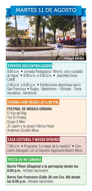 EVENTOS DESCENTRALIZADOS
9:00 a.m. • Jornada Pedagógica “Ahorro, uso y cuidado
de Agua” • 8:00 a.m. a 4:00 p.m. • plazoleta cívica
CAMI
2:00 p.m. a 6:00 p.m. • Exhibiciones deportivas barrio
San Francisco • Rugby - Badminton – Ultimate - Toma
recreativa - Aeróbicos
TARIMA CAMI DESDE LAS 6:00 P.M.
FESTIVAL DE MÚSICA URBANA
El hijo del Rap
Yull El Profeta
Grupo X Men
JC Japón y su grupo Fabrica Hoper
Anderson Giraldo Mesa
CASA CULTURALY MUSEO DITAIRES
7:00 p.m. • Programa “Lo mejor de lo nuestro” • Con-
cierto dialogado con la Soprano itagüiseña Beatriz Mora
FIESTA DE MI COMUNA
Barrio Pilsen (Diagonal a la parroquia) desde las
6:00 p.m. Artistas nacionales
Barrio San Francisco (Calle 28 con Cra. 69) desde
las 6:00 p.m. Artistas nacionales
MARTES 11 DE AGOSTO
Parque Obrero
 